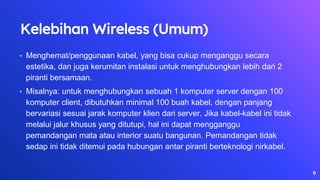 Kelebihan Wireless (Umum)
• Menghemat/penggunaan kabel, yang bisa cukup menganggu secara
estetika, dan juga kerumitan instalasi untuk menghubungkan lebih dari 2
piranti bersamaan.
• Misalnya: untuk menghubungkan sebuah 1 komputer server dengan 100
komputer client, dibutuhkan minimal 100 buah kabel, dengan panjang
bervariasi sesuai jarak komputer klien dari server. Jika kabel-kabel ini tidak
melalui jalur khusus yang ditutupi, hal ini dapat mengganggu
pemandangan mata atau interior suatu bangunan. Pemandangan tidak
sedap ini tidak ditemui pada hubungan antar piranti berteknologi nirkabel.
9
 