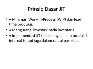 Prinsip Dasar JIT
• • Minimasi Work-in-Process (WIP) dan lead
time produksi.
• • Mengurangi investasi pada inventaris.
• • Implementasi JIT tidak hanya dalam produksi
internal tetapi juga dalam rantai pasokan.
 