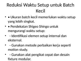Reduksi Waktu Setup untuk Batch
Kecil
• • Ukuran batch kecil memerlukan waktu setup
yang lebih singkat.
• • Pendekatan Shigeo Shingo untuk
mengurangi waktu setup:
• - Identifikasi elemen setup internal dan
eksternal.
• - Gunakan metode perbaikan kerja seperti
motion study.
• - Gunakan alat pengikat cepat dan desain
fixture modular.
 