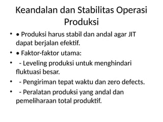 Keandalan dan Stabilitas Operasi
Produksi
• • Produksi harus stabil dan andal agar JIT
dapat berjalan efektif.
• • Faktor-faktor utama:
• - Leveling produksi untuk menghindari
fluktuasi besar.
• - Pengiriman tepat waktu dan zero defects.
• - Peralatan produksi yang andal dan
pemeliharaan total produktif.
 