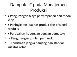 Dampak JIT pada Manajemen
Produksi
• • Pengurangan biaya penyimpanan dan modal
kerja.
• • Peningkatan kualitas produk dan efisiensi
produksi.
• • Perubahan hubungan dengan pemasok:
• - Pengurangan jumlah pemasok.
• - Kemitraan jangka panjang dan standar
kualitas ketat.
 