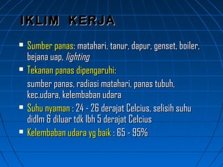  Sumber panasSumber panas: matahari, tanur, dapur, genset, boiler,: matahari, tanur, dapur, genset, boiler,
bejana uap,bejana uap, lightinglighting
 Tekanan panas dipengaruhiTekanan panas dipengaruhi::
sumber panas, radiasi matahari, panas tubuh,sumber panas, radiasi matahari, panas tubuh,
kec.udara, kelembaban udarakec.udara, kelembaban udara
 Suhu nyamanSuhu nyaman : 24 - 26 derajat Celcius, selisih suhu: 24 - 26 derajat Celcius, selisih suhu
didlm & diluar tdk lbh 5 derajat Celciusdidlm & diluar tdk lbh 5 derajat Celcius
 Kelembaban udara yg baikKelembaban udara yg baik : 65 - 95%: 65 - 95%
IKLIM KERJAIKLIM KERJA
 