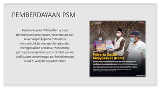PEMBERDAYAAN PSM
Pemberdayaan PSM adalah proses
peningkatan kemampuan, kesempatan dan
kewenangan kepada PSM untuk
menumbuh...