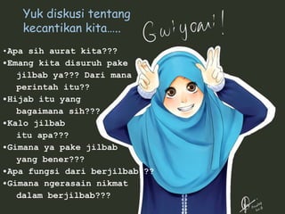 •Apa sih aurat kita???
•Emang kita disuruh pake
jilbab ya??? Dari mana
perintah itu??
•Hijab itu yang
bagaimana sih???
•Kalo jilbab
itu apa???
•Gimana ya pake jilbab
yang bener???
•Apa fungsi dari berjilbab???
•Gimana ngerasain nikmat
dalam berjilbab???
Yuk diskusi tentang
kecantikan kita…..
 