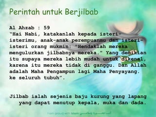 Perintah untuk Berjilbab
Al Ahzab : 59
“Hai Nabi, katakanlah kepada isteri-
isterimu, anak-anak perempuanmu dan isteri-
isteri orang mukmin: "Hendaklah mereka
mengulurkan jilbabnya mereka." Yang demikian
itu supaya mereka lebih mudah untuk dikenal,
karena itu mereka tidak di ganggu. Dan Allah
adalah Maha Pengampun lagi Maha Penyayang.
ke seluruh tubuh”.
Jilbab ialah sejenis baju kurung yang lapang
yang dapat menutup kepala, muka dan dada.
 