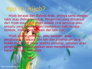 Apa itu hijab?
Hijab berasal dari Bahasa Arab, artinya sama dengan
tabir atau diding/penutup. Pengertian yang dimaksud
dari hijab atau tabir disini adalah tirai penutup atau
sesuatu yang memisahkan/membatasi baik berupa
tembok, bilik, gorden, kain dan lain-lain.
Hijab adalah penutup, atau pakaian, atau
penghalang di antara laki-laki dan perempuan yang
bukan muhrim di mana apabila penutup, pakaian, atau
penghalang ini ditinggalkan akan menyebabkan
haramnya bagi keduanya.
 