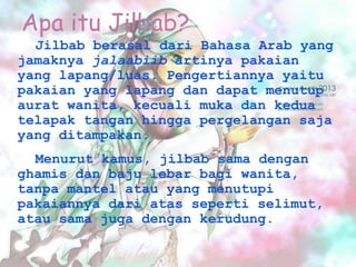 Apa itu Jilbab?
Jilbab berasal dari Bahasa Arab yang
jamaknya jalaabiib artinya pakaian
yang lapang/luas. Pengertiannya yaitu
pakaian yang lapang dan dapat menutup
aurat wanita, kecuali muka dan kedua
telapak tangan hingga pergelangan saja
yang ditampakan.
Menurut kamus, jilbab sama dengan
ghamis dan baju lebar bagi wanita,
tanpa mantel atau yang menutupi
pakaiannya dari atas seperti selimut,
atau sama juga dengan kerudung.
 