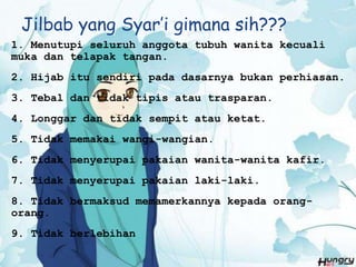 Jilbab yang Syar’i gimana sih???
1. Menutupi seluruh anggota tubuh wanita kecuali
muka dan telapak tangan.
2. Hijab itu sendiri pada dasarnya bukan perhiasan.
3. Tebal dan tidak tipis atau trasparan.
4. Longgar dan tidak sempit atau ketat.
5. Tidak memakai wangi-wangian.
6. Tidak menyerupai pakaian wanita-wanita kafir.
7. Tidak menyerupai pakaian laki-laki.
8. Tidak bermaksud memamerkannya kepada orang-
orang.
9. Tidak berlebihan
 