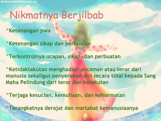 Nikmatnya Berjilbab
^Ketenangan jiwa
^Ketenangan sikap dan perbuatan
^Terkontrolnya ucapan, sikap, dan perbuatan
^Ketidaktakutan menghadapi ancaman atau teror dari
manusia sekaligus penyerahan diri secara total kepada Sang
Maha Pelindung dari teror dan ketakutan
^Terjaga kesucian, kemuliaan, dan kehormatan
^Terangkatnya derajat dan martabat kemanusiaanya
 