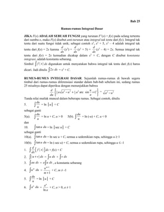 Bab 25 
Rumus-rumus Integrasi Dasar 
JIKA F(x) ADALAH SEBUAH FUNGSI yang turunan F’(x) = f(x) pada selang tertentu 
dari sumbu-x, maka F(x) disebut anti-turunan atau integral tak tentu dari f(x). Integral tak 
tentu dari suatu fungsi tidak unik; sebagai contoh x2, x2 + 5, x2 – 4 adalah integral tak 
tentu dari f(x) = 2x karena 
d 
dx 
(x2) = 
d 
dx 
(x2 + 5) = 
d 
dx 
(x2 – 4) = 2x. Semua integral tak 
tentu dari f(x) = 2x kemudian dicakup dalam x2 + C, dengan C disebut konstanta 
integrasi, adalah konstanta sebarang. 
Simbol ò f ( x) dx digunakan untuk menyatakan bahwa integral tak tentu dari f(x) harus 
dicari. Jadi ditulis ò2x dx = x2 + C. 
RUMUS-RUMUS INTEGRASI DASAR. Sejumlah rumus-rumus di bawah segera 
timbul dari rumus-rumus diferensiasi standar dalam bab-bab sebelum ini, sedang rumus 
25 misalnya dapat diperiksa dengan menunjukkan bahwa 
d 
du 
1 2 2 1 2 
2 2 u a u a arc sin u C 
ì ü í - + + î a 
ý 
þ 
= a2 - u2 
Tanda nilai mutlak muncul dalam beberapa rumus. Sebagai contoh, ditulis 
5. 
du 
ò u = ln │u│ + C 
sebagai ganti 
5(a). 
du 
ò u = ln u + C, u > 0 5(b). 
du 
ò u = ln (-u) + C, u < 0 
dan 
10. ò tan u du = ln │sec u│ + C 
sebagai ganti 
10(a). ò tan u du = ln sec u + C, semua u sedemikian rupa, sehingga u ³ 1 
10(b). ò tan u du = ln (-sec u) + C, semua u sedemikian rupa, sehingga u £ -1 
1. ( ) d f x 
ò éë ùû dx = f(x) + C 
dx 
2. ò( u + v) dx = òu dx + òv dx 
3. òau dx = aòu dx , a konstanta sebarang 
4. òum du = 
1 
1 
um 
m 
+ 
+ 
+ C, m ≠ -1 
5. 
du 
ò u = ln │u│ + C 
6. òau du = 
au 
a 
ln 
+ C, a > 0, a ≠ 1 
 