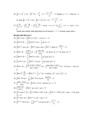 26. ò( ex +1)3 ex dx = òu3 du = 
u + C = ( )4 1 
4 
4 
ex + + C dengan u = ex + 1 dan du = ex 
4 
dx, atau ( )3 ò ex +1 ex dx = ( ) ( ) 3 ò ex +1 d ex +1 = ( )4 1 
ex + + C 
4 
27. 
ò dx 
= 
e x + 1 
- 
ò + - = - 
e dx 
e 
1 
x 
x 
e dx 
e 
- 
ò + = -ln (1 + e-x) + C = ln 
1 
x 
x 
- 
- 
1 
x 
x 
e 
+ e 
+ C = x – ln (1 + ex) + 
C Tanda nilai mutlak tidak diperlukan di sini karena 1 + c-x > 0 untuk semua nilai x. 
RUMUS-RUMUS 8-17 
28. 1 
2 òsin x dx = 2 1 
2 òsin x • 1 
2 dx = -2 cos 1 
2 x + C 
29. òcos3x dx = 
1 
3 
òcos3x • 3 dx = 
1 
3 
sin 3x + C 
30. òsin2 x cos x dx = òsin2 x (cos x dx) = òsin2 x d(sin x) = 
sin3 
3 
x + C 
31. ò tan x dx = 
sin 
cos 
x 
ò x dx = - 
x dx 
x 
- ò = -ln │cos x│+ C = ln │sec x│+ C 
sin 
cos 
32. ò tan 2x dx = 
1 
2 
ò tan 2x • 2 dx = 
1 
2 
ln │sec 2x│+ C 
33. ò x cot x2 dx = 
1 
2 
òcot x2 • 2x dx = 
1 
2 
ln │sec 2x│+ C 
òsec x sec x ( sec x + 
tan x 
) 
34. dx = ò + dx = 
x x 
sec tan 
sec tan sec2 
sec tan 
x x + 
x 
x x 
ò + dx = ln │sec x + tan x│+ 
C 
35. òsec x dx 
x 
= 2 òsec x1/2 • 
1 
2 
x-1/2 dx = 2 ln│sec x + tan x │ + C 
36. òsec2 2ax dx = 
1 
2a 
òsec2 2ax • 2a dx = 
ax 
a 
tan 2 
2 
+ C 
37. 
x x 
ò sin + cos 
dx = ò( tan x +1) dx = ln│sec x│+ x + C 
cos 
x 
y dy 
sin 
cos 
ò y = ò tan y sec y dy = sec y + C 
38. 2 
39. ( ) 2 ò 1+ tan x dx = ò(1+ 2 tan x + tan2 x) dx = ò( sec2 x + 2 tan x) dx = tan x + 2 ln │sec 
x│ + C 
40. òex cos ex dx = òcos ex • ex dx = sin ex + C 
41. òe3cos2x sin 2x dx = - 
1 
6 
òe3cos2x (-6 sin 2x dx) = - 
e x + C 
3cos2 
6 
 