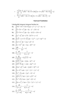 = 
1 
2 2 1 4 2 4 5 2ln (2 1 4 2 4 5 ) 
é x - êë x - x + + x - + x - x + ù 2 
úû 
+ C 
= 2 ( 2 ) 2 1 4 4 5 ln 2 1 4 4 5 
x - x - x + + x - + x - x + + C 
4 
Soal-soal Tambahan 
Lakukanlah integrasi-integrasi berikut ini. 
96. ò( 4x3 + 3x2 + 2x + 5) dx = x4 + x3 + x2 + 5x + C 
97. ò( 3- 2x - x4 ) dx = 3x – x2 – x5/5 + C 
98. ò( 2 -3x + x3 ) dx = 2x – 3x2/2 + x4/4 + C 
99. ( )ò x2 -1 2 dx = x5/5 – 2x3/3 + x + C 
100. ( 1 ) 
2 2 / x x x - + ò dx = 23 
x2/3 - 1 
4 x2 + 4x1/2 + C 
101. ( )3 ò a + x dx = 1 
4 (a + x)4 + C 
102. ( )3/2 ò x - 2 dx = 2 
5 (x – 2)5/2 + C 
dx 
ò x = - 2 
103. 3 
1 
2x 
+ C 
dx 
x - ò = - ( ) 2 
104. ( )3 1 
1 
2 x -1 + C 
105. 
ò dx 
= 2 x + x + 3 + C 
3 
106. ò 3x -1 dx = 2 
9 (3x – 1)3/2 + C 
107. ò 2 - 3x dx = - 2 
9 (2 – 3x)3/2 + C 
108. ( )ò 2x2 + 3 1/3x dx = 3 
16 (2x2 + 3)4/3 + C 
109. ( ) 2 ò x -1 x dx = 1 
4 x4 - 23 
x3 + 1 
2 x2 + C 
110. ò( x2 -1) x dx = 1 
4 (x2 – 1)2 + C 
111. ò 1+ y4 y3 dy = 1 
6 (1 + y4)3/2 + C 
112. ò( x3 + 3) x2 dx = 1 
6 (x3 + 3)2 + C 
113. ( )ò 4 - x2 2 x2 dx = 16 
3 x3 - 8 
5 x5 + 17 
x7 + C 
dy 
- y ò = ( ) 2 
114. ( )3 2 
1 
2 2 - y + C 
x dx 
x + ò = - ( )2 2 
115. ( 2 4 
)3 
1 
4 x + 4 + C 
 