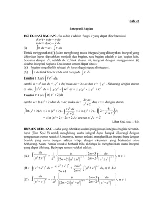Bab 26 
Integrasi Bagian 
INTEGRASI BAGIAN. Jika u dan v adalah fungsi x yang dapat dideferensiasi 
d(uv) = u dv + v du 
u dv = d(uv) – v du 
(i) òu dv = uv - òv du 
Untuk menggunakan (i) dalam menghitung suatu integrasi yang ditanyakan, integral yang 
diberikan harus dipisahkan menjadi dua bagian, satu bagian adalah u dan bagian lain, 
bersama dengan dx, adalah dv. (Untuk alasan ini, integrasi dengan menggunakan (i) 
disebut integrasi bagian). Dua aturan umum dapat ditulis: 
(a) bagian yang dipilih sebagai dv harus dapat segera diintegrasi. 
(b) òv du tidak boleh lebih sulit dari pada òu dv. 
Contoh 1: Cari ò x3ex2 dx. 
Ambil u = x2 dan dv = ex2 x dx; maka du = 2x dx dan v = 1 
2 
ex2 . Sekarang dengan aturan 
di atas, ò x3ex2 dx = 1 
2 
x3ex2 - ò xex2 dx = 1 
2 
x3ex2 - 1 
2 
ex2 + C 
Contoh 2: Cari òln ( x2 + 2) dx . 
Ambil u = ln (x2 + 2) dan dv = dx; maka du = 2 
x dx 
x + 
2 
2 
dan v = x. dengan aturan, 
òln (x2 + 2)dx = x ln (x2 + 2) - 
2 
2 
æ - ö çè + ø¸ ò dx 
ò 2 
x dx 
= x ln (x2 + 2) - x + 2 
2 
2 4 
x 2 
= x ln (x2 + 2) – 2x + 2 2 arc tan x/ 2 + C 
Lihat Soal-soal 1-10. 
RUMUS REDUKSI. Usaha yang diberikan dalam penggunaan integrasi bagian berturut-turut 
(lihat Soal 9) untuk menghitung suatu integral dapat banyak dikurangi dengan 
penggunaan rumus reduksi. Umumnya, rumus reduksi menghasilkan integral baru dengan 
bentuk yang sama dengan aslinya tetapi dengan eksponen yang bertambah atau 
berkurang. Suatu rumus reduksi berhasil bila akhirnya ia menghasilkan suatu integral 
yang dapat dihitung. Beberapa rumus reduksi adalah: 
du 
a ± u ò = 2 
(A) ( 2 2 )m 
ìï u + 2 m - 3 
du 
ïü í ý î ï - ± - ± þ 
ï 1 
a ( ) ( ) ( ) 2 2 1 2 2 1 
ò , m ≠ 1 
2 2 2 2 m m 
m a u m a u - - 
(B) ( 2 2 )m ò a ± u du = ( 2 2 ) 
m u a u 
± 
+ 
m 
2 1 
+ 
2 2 
2 1 
ma 
m+ ( ) 2 2 m 1 a u - ò ± du, m ≠ -1/2 
du 
u - a ò = - 2 
(C) ( 2 2 )m 
ìï u + 2 m - 3 
du 
ïü í ý î ï - - - - þ 
ï 1 
a ( ) ( ) ( ) 2 2 1 2 2 1 
ò , m ≠ 1 
2 2 2 2 m m 
m u a m u a - - 
 