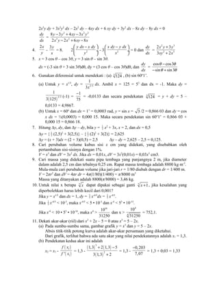 2x3y dy + 3x2y2 dx – 2x2 dy – 4xy dx + 6 xy dy + 3y2 dx – 8x dy – 8y dx = 0 
dy 
8 y - 3 y 2 + 4 xy - 
3 
x 2 y 
2 
= 
dx 
2 x 3 y - 2 x 2 
+ 6 xy - 
8 
x 
4. 
2x 
y - 
3y 
x 
æ y dx - x dy 
ö 
ç ¸ 
è ø 
= 8. 2 2 
y 
x dy y dx 
æ - ö 
çè ø¸ 
- 3 2 
x 
= 0 dan 
dy 
dx 
= 
2 3 
2 3 
x y + 
y 
xy + 
x 
2 3 
3 2 
5. x = 3 cos θ – cos 3θ, y = 3 sin θ – sin 3θ. 
dx = (-3 sin θ + 3 sin 3θ)dθ, dy = (3 cos θ – cos 3θ)dθ, dan 
dy 
dx 
= 
q - 
q 
q q 
cos cos3 
sin sin 3 
- + 
6. Gunakan diferensial untuk mendekati : (a) 3 124 , (b) sin 60o1’. 
1 
3x 
(a) Untuk y = x1/3, dy = 2/3 
dx. Ambil x = 125 = 53 dan dx = -1. Maka dy = 
1 
3 125 (-1) = 
( ) 2/3 
- 
1 
75 
= -0,0133 dan secara pendekatan 3 124 = y + dy = 5 – 
0,0133 = 4,9867. 
(b) Untuk x = 60o dan dx = 1’ = 0,0003 rad, y = sin x = 3 /2 = 0,866 03 dan dy = cos 
x dx = ½(0,0003) = 0,000 15. Maka secara pendekatan sin 60o1’ = 0,866 03 + 
0,000 15 = 0,866 18. 
7. Hitung Δy, dy, dan Δy – dy, bila y = 1 
2 x2 + 3x, x = 2, dan dx = 0,5 
Δy = { 1 
2 (2,5)2 + 3(2,5)} – { 1 
2 (2)2 + 3(2)} = 2,625 
Δy = (x + 3)dx = (2 + 3)(0,5) = 2,5 Δy – dy = 2,625 – 2,5 = 0,125. 
8. Cari perubahan volume kubus sisi x cm yang didekati, yang disebabkan oleh 
pertambahan sisi-sisinya dengan 1%. 
V = x3 dan dV = 3x2 dx. Jika dx = 0,01x, dV = 3x2(0,01x) = 0,03x3 cm3. 
9. Cari massa yang didekati suatu pipa tembaga yang panjangnya 2 m, jika diameter 
dalam adalah 2,5 cm dan tebalnya 0,25 cm. Rapat massa tembaga adalah 8800 kg m-3. 
Mula-mula cari perubahan volume jika jari-jari r = 1/80 diubah dengan dr = 1/400 m. 
V = 2πr2 dan dV = 4πr dr = 4π(1/80)(1/400) = π/8000 m3 
Massa yang ditanyakan adalah 8800(π/8000) = 3,46 kg. 
10. Untuk nilai x berapa 5 x dapat dipakai sebagai ganti 5 x +1 , jika kesalahan yang 
diperbolehkan harus lebih kecil dari 0,001? 
Jika y = x1/5 dan dx = 1, dy = 1 
5 x-4/5dx = 1 
5 x-4/5. 
Jika 1 
5 x-4/5 < 10-3, maka x-4/5 < 5 • 10-3 dan x-4 < 55 • 10-15. 
Jika x-4 < 10 • 55 • 10-16, maka x4 > 
1016 
31250 
dan x > 
4 
4 
10 
31250 
= 752,1. 
11. Dekati akar-akar (riil) dari x3 + 2x – 5 = 0 atau x3 = 5 – 2x. 
(a) Pada sumbu-sumbu sama, gambar grafik y = x3 dan y = 5 – 2x. 
Absis titik-titik potong kurva adalah akar-akar persamaan yang diketahui. 
Dari grafik, terlihat bahwa ada satu akar yang nilai pendekatannya adalah x1 = 1,3. 
(b) Pendekatan kedua akar ini adalah 
x2 = x1 - 
( ) 
( ) 
f x 
f x = 1,3 - 
1 
1 ' 
( ) 3 
( ) 
+ - 
1,3 2 1,3 5 
3 1,3 2 
( ) 
2 
+ 
= 1,3 - 
- 
0,203 
7,07 
= 1,3 + 0,03 = 1,33 
 