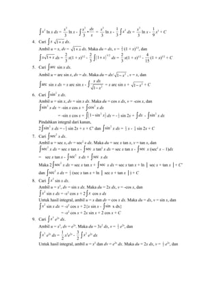 ò x2 ln x dx = 
3 
3 
x ln x - 
3 
3 
x ò • 
dx 
x 
= 
3 
3 
x ln x - 
1 
3 
ò x2 dx = 
3 
3 
x ln x - 
1 
9 
x3 + C 
4. Cari ò x 1+ x dx. 
Ambil u = x, dv = 1 x + dx. Maka du = dx, v = 23 
(1 + x)3/2, dan 
ò x 1+ x dx = 
2 
3 
x(1 + x)3/2 - 
2 
3 ( )3/2 ò 1+ x dx = 
2 
3 
x(1 + x)3/2 - 
4 
15 
(1 + x)5/2 + C 
5. Cari òarc sin x dx. 
Ambil u = arc sin x, dv = dx. Maka du = dx/ 1- x2 , v = x, dan 
òarc sin x dx = x arc sin x - 2 
ò x dx 
= x arc sin x + + C 
1 
- x 1- x2 6. Cari òsin2 x dx. 
Ambil u = sin x, dv = sin x dx. Maka du = cos x dx, v = -cos x, dan 
òsin2 x dx = -sin x cos x + òcos2 x dx 
= -sin x cos x + ò(1- sin2 x) dx = - 1 
2 sin 2x + òdx - òsin2 x dx 
Pindahkan integral dari kanan, 
2 òsin2 x dx = - 1 
2 sin 2x + x + C’ dan òsin2 x dx = 1 
2 x - 1 
4 sin 2x + C 
7. Cari òsec2 x dx. 
Ambil u = sec x, dv = sec2 x dx. Maka du = sec x tan x, v = tan x, dan 
òsec2 x dx = sec x tan x - òsec x tan2 x dx = sec x tan x - òsec x (sec2 x – 1)dx 
= sec x tan x - òsec2 x dx + òsec x dx 
Maka 2 òsec2 x dx = sec x tan x + òsec x dx = sec x tan x + ln │ sec x + tan x │+ C’ 
dan òsec2 x dx = 1 
2 (sec x tan x + ln │ sec x + tan x │) + C 
8. Cari ò x2 sin x dx. 
Ambil u = x2, dv = sin x dx. Maka du = 2x dx, v = -cos x, dan 
ò x2 sin x dx = -x2 cos x + 2 ò x cos x dx 
Untuk hasil integral, ambil u = x dan dv = cos x dx. Maka du = dx, v = sin x, dan 
ò x2 sin x dx = -x2 cos x + 2{x sin x - òsin x dx} 
= -x2 cos x + 2x sin x + 2 cos x + C 
9. Cari ò x3 e2x dx. 
Ambil u = x3, dv = e2x. Maka du = 3x2 dx, v = 1 
2 e2x, dan 
ò x3 e2x dx = 
1 
2 
x3e2x - 
3 
2 
ò x2 e2x dx 
Untuk hasil integral, ambil u = x2 dan dv = e2x dx. Maka du = 2x dx, v = 1 
2 e2x, dan 
 