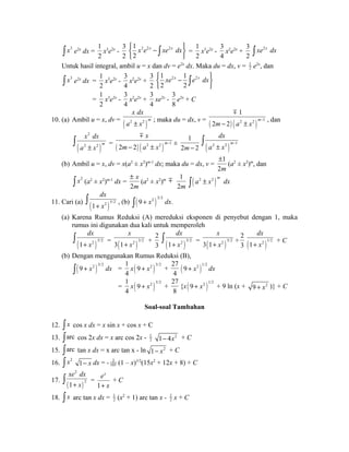ò x3 e2x dx = 
1 
2 
x3e2x - 
3 
2 
1 2 2 2 
2 
ìí x e x - xe x dxüý 
î þ ò = 
1 
2 
x3e2x - 
3 
4 
x2e2x + 
3 
2 
ò xe2x dx 
Untuk hasil integral, ambil u = x dan dv = e2x dx. Maka du = dx, v = 1 
2 e2x, dan 
ò x3 e2x dx = 
1 
2 
x3e2x - 
3 
4 
x2e2x + 
3 
2 
1 2 1 2 
2 2 
ìí xe x - e x dxüý 
î þ ò 
= 
1 
2 
x3e2x - 
3 
4 
x2e2x + 
3 
4 
xe2x - 
3 
8 
e2x + C 
x dx 
a ± x ; maka du = dx, v = ( ) ( ) 2 2 1 
10. (a) Ambil u = x, dv = ( 2 2 ) 
m 
1 
m 
2 2 m m a x - - ± 
, dan 
2 
x 
x dx 
a ± x ò = ( ) ( ) 2 2 1 
( 2 2 
) 
m 
m 
2 2 m 
m a x - - ± 
± 
dx 
1 
ò 
m - 1 
2m- 2 ( a 2 ± x 2 ) (b) Ambil u = x, dv = x(a2 ± x2)m-1 dx; maka du = dx, v = 
± 
1 
2m 
(a2 ± x2)m, dan 
ò x2 (a2 ± x2)m-1 dx = 
2 
x 
m 
± 
(a2 ± x2)m m 
1 
2m ( 2 2 )m ò a ± x dx 
dx 
+ x ò , (b) ( )ò 9 + x2 3/2 dx. 
11. Cari (a) ( )1 2 5/2 
(a) Karena Rumus Reduksi (A) mereduksi eksponen di penyebut dengan 1, maka 
rumus ini digunakan dua kali untuk memperoleh 
ò dx 
x 
( 1 + x 2 )5/2 
= 3 ( 1 + x 2 )3/2 
+ 
dx 
+ x ò = ( )3 1 2 3/2 
2 
3 ( )1 2 3/2 
x 
+ x + 
dx 
+ x + C 
2 
3 ( )1 2 1/2 
(b) Dengan menggunakan Rumus Reduksi (B), 
( )ò 9 + x2 3/2 dx = 
1 
4 
x( )9 + x2 3/2 + 
27 
4 ( )9 + x2 1/2 dx 
= 
1 
4 
x( )9 + x2 3/2 + 
27 
8 
{x ( )9 + x2 1/2 + 9 ln (x + 9 + x2 )} + C 
Soal-soal Tambahan 
12. ò x cos x dx = x sin x + cos x + C 
13. òarc cos 2x dx = x arc cos 2x - 1 
2 
1- 4x2 + C 
15. òarc tan x dx = x arc tan x - ln 1- x2 + C 
16. ò x2 1- x dx = - 2 
105 (1 – x)3/2(15x2 + 12x + 8) + C 
2 
xe dx 
+ x ò = 
17. ( ) 
2 
1 
1 
ex 
+ x 
+ C 
18. ò x arc tan x dx = 1 
2 (x2 + 1) arc tan x - 1 
2 x + C 
 