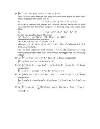 39. 4 sin ò x cos5 x dx = 19 
7 cos2 x + 8 
35 ) + C 
sin5 x (cos4 x + 4 
34 
Suatu cara 34 
lain untuk beberapa soal yang lebih sulit dalam bagian ini dapat dicari 
dengan mengingat bahwa (lihat Soal 9). 
(i) ò x3 e2x dx = 1 
2 x3e2x - x2e2x + xe2x - 3 
8 e2x + C 
Suku-suku di sebelah kanan, terlepas dari koefisien-koefisien, adalah suku-suku lain 
yang diperoleh dari diferensiasi integrasi x3e2x berulang-ulang. Jadi, segera dapat 
ditulis 
(ii) ò x3 e2x dx = Ax3e2x - Bx2e2x + Dxe2x - Ee2x + C 
dan dari sana, dapatkan dengan diferensiasi 
x3e2x = 2Ax3e2x + (3A + 2B)x2e2x + (2B + 2D)xe2x + (D + 2E)e2x 
Samakan koefisien-koefisien, diperoleh: 
2A = 1, 3A + 2B = 0, 2B + 2D = 0, D + 2E = 0 
sehingga A = 1 
2 , B = - 32 
A = - 34 
, D = -B = 34 
2 D = - 3 
8 . Substitusi A, B, D, E 
, E = - 1 
dalam (ii), diperoleh (i). 
Cara ini dapat digunakan untuk mencari ò f ( x) dx jika diferensiasi f(x) yang 
berulang-ulang menghasilkan hanya suatu bilangan berhingga dalam suku-suku yang 
berbeda. 
40. Cari òe2x cos 3x dx = 1 
13 e2x(3 sin 3x + 2 cos 3x) + C dengan menggunakan 
òe2x cos 3x dx = Ae2x sin 3x + Be2x cos 3x + C 
41. Cari òe3x (2 sin 4x – 5 cos 4x)dx = 1 
25 e3x(-14 sin 4x – 23 cos 4x) + C dengan 
menggunakan 
òe3x (2 sin 4x – 5 cos 4x)dx = Ae3x sin 4x + Be3x cos 4x + C 
42. Cari òsin 3x cos 2x dx = - 1 
5 (2 sin 3x sin 2x + 3 cos 3x cos 2x) + C dengan 
menggunakan 
òsin 3x cos 2x dx = A sin 3x sin 2x + B cos 3x cos 2x + D cos 3x sin 2x + E sin 3x cos 
2x + C 
43. Cari òe3x x2 sin x dx = 
e x [25x2(3 sin x – cos x) – 10x(4 sin x – 3 cos x) + 9 sin x – 
3 
250 
13 cos x] + C 
 