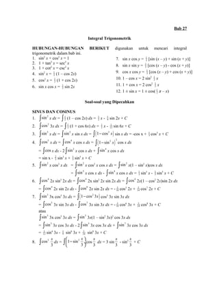 Bab 27 
Integral Trigonometrik 
HUBUNGAN-HUBUNGAN BERIKUT digunakan untuk mencari integral 
trigonometrik dalam bab ini. 
1. sin2 x + cos2 x = 1 
2. 1 + tan2 x = sec2 x 
3. 1 + cot2 x = csc2 x 
4. sin2 x = 1 
2 (1 – cos 2x) 
5. cos2 x = 1 
2 (1 + cos 2x) 
6. sin x cos x = 1 
2 sin 2x 
7. sin x cos y = 1 
2 [sin (x – y) + sin (x + y)] 
8. sin x sin y = 1 
2 [cos (x – y) - cos (x + y)] 
9. cos x cos y = 1 
2 [cos (x – y) + cos (x + y)] 
10. 1 – cos x = 2 sin2 1 
2 x 
11. 1 + cos x = 2 cos2 1 
2 x 
12. 1 ± sin x = 1 ± cos( 1 
2 π – x) 
Soal-soal yang Dipecahkan 
SINUS DAN COSINUS 
1. òsin2 x dx = 1 
ò 2 (1 – cos 2x) dx = 1 
2 x - 1 
4 sin 2x + C 
2. òcos2 3x dx = 1 
ò 2 (1 + cos 6x) dx = 1 
2 x - 1 
12 sin 6x + C 
3. òsin3 x dx = òsin2 x sin x dx = ò(1- cos2 x) sin x dx = -cos x + 1 
3 cos3 x + C 
4. òcos5 x dx = òcos4 x cos x dx = ( )ò 1- sin2 x 2 cos x dx 
23 
= òcos x dx - 2 òsin2 x cos x dx + òsin4 x cos x dx 
= sin x - sin3 x + 1 
5 sin5 x + C 
5. òsin2 x cos3 x dx = òsin2 x cos2 x cos x dx = òsin2 x(1 – sin2 x)cos x dx 
= òsin2 x cos x dx - òsin4 x cos x dx = 1 
3 sin3 x - 1 
5 sin5 x + C 
6. òcos4 2x sin3 2x dx = òcos4 2x sin2 2x sin 2x dx = òcos4 2x(1 – cos2 2x)sin 2x dx 
= òcos4 2x sin 2x dx - òcos6 2x sin 2x dx = - 1 
10 cos5 2x + 1 
14 cos7 2x + C 
7. òsin3 3x cos5 3x dx = ò(1- cos2 3x) cos5 3x sin 3x dx 
= òcos5 3x sin 3x dx - òcos7 3x sin 3x dx = - 1 
18 cos6 3x + 1 
24 cos8 3x + C 
atau 
òsin3 3x cos5 3x dx = òsin3 3x(1 – sin2 3x)2 cos 3x dx 
= òsin3 3x cos 3x dx - 2 òsin5 3x cos 3x dx + òsin7 3x cos 3x dx 
= 1 
12 sin4 3x - 19 
sin6 3x + 1 
24 sin8 3x + C 
æ - x ö çè ø¸ ò cos 
x 
dx = 1 sin2 
8. òcos3 3 
3 
x 
dx = 3 sin 
3 
x 
- sin3 
3 
x 
+ C 
3 
 