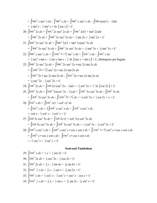 = ò tan3 x sec2 x dx - ò tan3 x dx = ò tan3 x sec2 x dx - ò tan x(sec2x – 1)dx 
= 1 
4 tan4 x - 1 
2 tan2 x + ln │sec x│+ C 
20. òsec4 2x dx = òsec2 2x sec2 2x dx = òsec2 2x(1 + tan2 2x)dx 
= òsec2 2x dx + ò tan2 2x sec2 2x dx = 1 
2 tan 2x + 1 
6 tan3 2x + C 
21. ò tan3 3x sec4 3x dx = ò tan3 3x(1 + tan2 3x)sec2 3x dx 
= ò tan3 3x sec2 3x dx + ò tan5 3x sec2 3x dx = 1 
12 tan4 3x + 1 
18 tan6 3x + C 
22. ò tan2 x sec3 x dx = ò( sec2 x -1) sec3 x dx = òsec5 x dx - òsec3 x dx 
= 1 
4 sec3 x tan x - 18 
sec x tan x - 18 
ln │sec x + tan x│+ C, diintegrasi per bagian 
23. ò tan3 2x sec3 2x dx = ò tan2 2x sec2 2x • sec 2x tan 2x dx 
= ò( sec2 2x - 2) sec2 2x • sec 2x tan 2x dx 
= òsec4 2x • sec 2x tan 2x dx - òsec2 2x • sec 2x tan 2x dx 
= 1 
10 sec5 2x - 1 
6 sec3 2x + C 
24. òcot3 2x dx = òcot 2x (csc2 2x – 1)dx = - 1 
4 cot2 2x + 1 
2 ln │csc 2x│+ C 
25. òcot4 3x dx = òcot2 3x(csc2 3x – 1) dx = òcot2 3x csc2 3x dx - òcot2 3x dx 
= 2 cot ò 3x csc2 3x dx - ( ) 2 csc 3 1 x - ò dx = - 19 
cot3 3x + 1 
3 cot 3x + x + C 
26. òcsc6 x dx = òcsc2 x(1 + cot2 x)2 dx 
23 
= òcsc2 x dx + 2 òcot2 x csc2 x dx + òcot4 x csc2 x dx 
= -cot x - cot3 x - 1 
5 cot5 x + C 
27. òcot 3x csc4 3x dx = òcot 3x (1 + cot2 3x) csc2 3x dx 
= òcot 3x csc2 3x dx + òcot3 3x csc2 3x dx = - 1 
6 cot2 3x - 1 
12 cot4 3x + C 
28. òcot3 x csc5 x dx = òcot2 x csc4 x • csc x cot x dx = ò( csc2 x -1) csc4 x • csc x cot x dx 
17 
= òcsc6 x • csc x cot x dx - òcsc4 x • csc x cot x dx 
= - csc7 x + 1 
5 csc5 x + C 
Soal-soal Tambahan 
29. òcos2 x dx = 1 
2 x + 1 
4 sin 2x + C 
30. òsin3 2x dx = 1 
6 cos3 2x - 1 
2 cos 2x + C 
31. òsin4 2x dx = 3 
8 x - 18 
sin 4x + 1 
64 sin 8x + C 
32. òcos4 1 
2 x dx = 3 
8 x - 1 
2 sin x + 1 
16 sin 2x + C 
33. 7 sin ò x dx = 17 
cos7 x - 35 
cos5 x + cos3 x – cos x + C 
34. òcos6 1 
2 x dx = 5 
16 x + 1 
2 sin x + 3 
32 sin 2x - 1 
24 sin3 x + C 
 