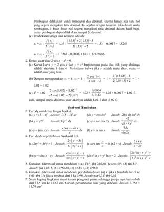 Pembagian dilakukan untuk mencapai dua desimal, karena hanya ada satu nol 
yang segera mengikuti titik desimal. Ini sejalan dengan teorema: Jika dalam suatu 
pembagian, k buah buah nol segera mengikuti titik desimal dalam hasil bagi, 
maka pembagian dapat dilakukan sampai 2k desimal. 
(c) Pendekatan ketiga dan keempat adalah: 
x3 = x2 - 
( ) 
( ) 
f x 
f x = 1,33 - 
2 
2 ' 
( ) 3 
( ) 
+ - 
1,33 2 1,33 5 
3 1,33 2 
( ) 
2 
+ 
= 1,33 – 0,0017 = 1,3283 
x4 = x3 - 
( ) 
( ) 
f x 
f x = 1,3283 – 0,00003114 = 1,32826886 
3 
3 ' 
12. Dekati akar-akar 2 cos x – x2 = 0. 
(a) Kurva-kurva y = 2 cos x dan y = x2 berpotongan pada dua titik yang absisnya 
adalah kira-kira 1 dan -1. Perhatikan bahwa jika r adalah suatu akar, maka –r 
adalah akar yang lain. 
(b) Dengan menggunakan x1 = 1: x2 = 1 - 
- 
2 cos 1 1 
2 sin1 2 
- - 
= 1 + 
( ) 
( ) 
- 
+ = 1 + 
2 0,5403 1 
2 0,8415 2 
0,02 = 1,02. 
(c) x3 = 1,02 - ( ) ( ) 
2 cos 1,02 - 
1,02 
2 2 sin 1,02 2 1,02 
( ) ( ) 
- - 
= 1,02 + 
0,0064 
3,7442 = 1,02 + 0,0017 = 1,0217. 
Jadi, sampai empat desimal, akar-akarnya adalah 1,0217 dan -1,0217. 
Soal-soal Tambahan 
13. Cari dy untuk tiap fungsi berikut. 
(a) y = (5 – x)3 Jawab: -3(5 – x)2 dx (d) y = cos bx2 Jawab: -2bx sin bx2 dx 
(b) y = e4 x2 Jawab: 8 e4 x2 dx (e) y = arc cos 2x Jawab: 2 
- 
- 
2 
1 4x 
dx 
x cos x sin x 
(c) y = (sin x)/x Jawab: 2 
x 
- 
dx (f) y = ln tan x Jawab: 
dx 
x 
2 
sin 2 
14. Cari dy/dx seperti dalam Soal-soal 2-5. 
(a) 2xy3 + 3x2y = 1 Jawab: - 
( 2 
) 
( ) 
y y + 
x 
x y + 
x 
2 3 
3 2 
2 
(c) arc tan 
y 
x 
= ln (x2 + y) Jawab: 
x y 
x y 
2 
+ 
- 
2 
(b) xy = sin (x – y) Jawab: 
( ) 
( ) 
cos 
cos 
x y y 
x y x 
- - 
- + (d) x2 ln y + y2 ln x = 2 Jawab: - 
( 2 2 
) 
( ) 
x y y y 
x x x x 
2 ln 
2 ln 
+ 
+ 
2 2 
15. Gunakan diferensial untuk mendekati : (a) 4 17 , (b) 5 1020 , (c) cos 59o, (d) tan 44°. 
Jawab: (a) 2,0315, (b) 3,99688, (c) 0,5151, (d) 0,9651 
16. Gunakan diferensial untuk mendekati perubahan dalam (a) x3 jika x berubah dari 5 ke 
5,01; (b) 1/x jika x berubah dari 1 ke 0,98. Jawab: (a) 0,75, (b) 0,02 
17. Suatu keping lingkaran muai karena pengaruh panas sehingga jari-jarinya bertambah 
dari 12,5 cm ke 12,65 cm. Carilah pertambahan luas yang didekati. Jawab: 3,75π = 
11,79 cm2 
 