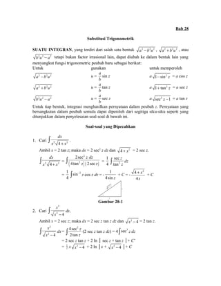 Bab 28 
Substitusi Trigonometrik 
SUATU INTEGRAN, yang terdiri dari salah satu bentuk a2 - b2u2 , a2 + b2u2 , atau 
b2u2 - a2 tetapi bukan factor irrasional lain, dapat diubah ke dalam bentuk lain yang 
menyangkut fungsi trigonometric peubah baru sebagai berikut: 
Untuk gunakan untuk memperoleh 
a2 - b2u2 u = 
a 
b 
sin z a 1-sin2 z = a cos z 
a2 + b2u2 u = 
a 
b 
tan z a 1+ tan2 z = a sec z 
b2u2 - a2 u = 
a 
b 
sec z a sec2 z -1 = a tan z 
Untuk tiap bentuk, integrasi menghasilkan pernyataan dalam peubah z. Pernyataan yang 
bersangkutan dalam peubah semula dapat diperoleh dari segitiga siku-siku seperti yang 
ditunjukkan dalam penyelesaian soal-soal di bawah ini. 
Soal-soal yang Dipecahkan 
dx 
x + x ò . 
1. Cari 2 4 2 
Ambil x = 2 tan z; maka dx = 2 sec2 z dz dan 4 + x2 = 2 sec z. 
dx 
ò 2sec 
z dz 
4 tan z 2sec 
z = 
ò = x 2 4 + x 2 
( ) ( ) 
2 
2 
1 
sec 
4 tan 
2 
z 
ò z dz 
= 
1 
4 
sin-2 ò z cos z dz = - 
1 
4sin z 
+ C = - 
4 x 
2 
4 
x 
+ + C 
x 
2 
z 
4 + x 2 
Gambar 28-1 
2. Cari 
2 
ò x 
dx. 
x 2 - 4 
Ambil x = 2 sec z; maka dx = 2 sec z tan z dz dan x2 - 4 = 2 tan z. 
2 
ò x 
dx= 
x 2 - 4 
4sec2 
2 tan 
z 
ò z (2 sec z tan z dz) = 4 òsec3 z dz 
= 2 sec z tan z + 2 ln │ sec z + tan z │+ C’ 
= 1 
2 x x2 - 4 + 2 ln │x + x2 - 4 │+ C 
 