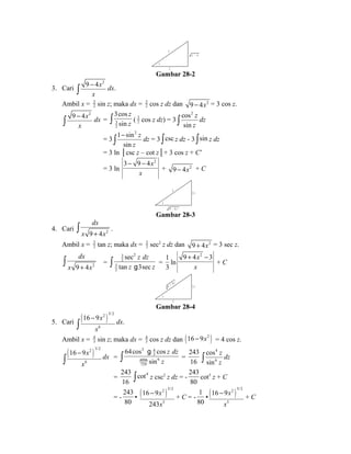 x 
z 
x 2 
2 
- 4 
Gambar 28-2 
3. Cari 
9 4x2 
x 
- ò dx. 
Ambil x = 32 
sin z; maka dx = 32 
cos z dz dan 9 - 4x2 = 3 cos z. 
9 4x2 
x 
3cos 
sin 
- ò dx = 32 
z 
ò z ( 32 
cos z dz) = 3 
cos2 
sin 
z 
ò z dz 
= 3 
1 sin2 
sin 
z 
z 
- ò dz = 3 òcsc z dz - 3 òsin z dz 
= 3 ln │csc z – cot z│+ 3 cos z + C’ 
3 - 9 - 
4x2 
= 3 ln 
x 
+ 9 - 4x2 + C 
2 x 
3 
z 
9 - 4 x 2 
Gambar 28-3 
dx 
x + x ò . 
4. Cari 9 4 2 
Ambil x = 32 
tan z; maka dx = 32 
sec2 z dz dan 9 + 4x2 = 3 sec z. 
dx 
ò = 
x 9 + 4 x 2 
2 32 
32 
z dz 
sec 
tan 3sec 
ò z g z = 
1 
3 
ln 
9 + 4x2 - 
3 
x 
+ C 
2 x 
3 
z 
9 + 4 x 2 
Gambar 28-4 
( 2 )3/2 
5. Cari 16 9x 
6 
x 
- 
ò dx. 
Ambil x = 43 
sin z; maka dx = 43 
cos z dz dan (16 - 9x2 ) = 4 cos z. 
( 16 9x 
2 )3/2 
6 
x 
- 
ò dx = 
3 43 
4096 6 
729 
64cos cos 
sin 
z dz 
ò z g 
= 
243 
16 
4 
6 
cos 
sin 
z 
ò z dz 
= 
243 
16 
òcot4 z csc2 z dz = - 
243 
80 
cot5 z + C 
= - 
243 
80 
• ( )2 5/2 
- + C = - 
5 
x 
x 
16 9 
243 
1 
80 
( 2 )5/2 
• 16 9x 
- + C 
5 
x 
 