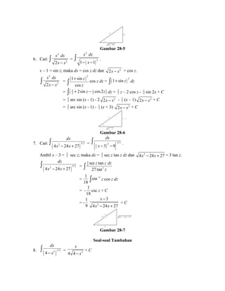 4 3 x 
z 
1 6 - 9 x 2 
Gambar 28-5 
6. Cari 
2 
x dx 
- x - ò . 
ò x dx 
= 2 
x - x 2 
( ) 
2 
2 
1 1 
x – 1 = sin z; maka dx = cos z dz dan 2x - x2 = cos z. 
2 
ò x dx 
= ( 1 sin 
) 2 2 
x - x 2 
cos 
z 
z 
+ ò cos z dz = ( ) 2 ò 1+ sin z dz 
= ( 3 1 ) 
2 2 2sin cos 2 z z + - ò dz = 32 
z – 2 cos z - 1 
4 sin 2x + C 
= 32 
arc sin (x - 1) - 2 2x - x2 - 1 
2 (x – 1) 2x - x2 + C 
= 32 
arc sin (x - 1) - 1 
2 (x + 3) 2x - x2 + C 
1 x - 1 
z 
2 x - x 2 
Gambar 28-6 
dx 
ò . 
x - x + ò = {( ) }2 3/2 3 9 
7. Cari ( )4 2 24 27 3/2 
dx 
x - - 
Ambil x – 3 = 32 
sec z; maka dx = 32 
sec z tan z dz dan 4x2 - 24x + 27 = 3 tan z. 
dx 
x - x + ò = 
( )4 2 24 27 3/2 
32 
z z dz 
sec tan 
27 tan 
ò 3 
z 
= 
1 
18 
sin-2 ò z cos z dz 
= - 
1 
18 
csc z + C 
= - 
x 
x x 
1 
9 2 
- 
3 
- + 
4 24 27 
+ C 
2 - 6 x 
3 
z 
4 x 2 - 2 4 x + 2 7 
Gambar 28-7 
Soal-soal Tambahan 
dx 
- x ò = 4 4 2 
8. ( )4 2 3/2 
x 
- x 
+ C 
 