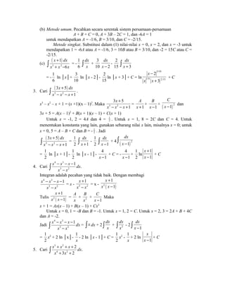 (b) Metode umum. Pecahkan secara serentak sistem persamaan-persamaan 
A + B + C = 0, A + 3B – 2C = 1, dan -6A = 1 
untuk mendapatkan A = -1/6, B = 3/10, dan C = -2/15. 
Metode singkat. Substitusi dalam (1) nilai-nilai x = 0, x = 2, dan x = -3 untuk 
mendapatkan 1 = -6A atau A = -1/6, 3 = 10B atau B = 3/10, dan -2 = 15C atau C = 
-2/15. 
(c) ( ) 
x + 
1 
dx 
x x 6 
x 
ò = - 
3 + 2 
- 1 
6 
dx 
ò x + 
dx 
x - 
3 
10 2 
- 
dx 
ò x + 
2 
15 3 
= - 
1 
6 
ln │x│+ 
3 
10 
ln │x - 2│- 
2 
15 
ln │x + 3│+ C = ln 
3/10 
- 
+ 
2 
3 
x 
x x 
1/6 2/15 
+ C 
( 3 + 
5 
) 
3. Cari ò . 
3 - 2 
- + 1 
x dx 
x x x 
+ 
3 5 
x3 – x2 – x + 1 = (x +1)(x – 1)2. Maka 3 2 
1 
x 
x x x 
- - + 
= 
1 
A 
x + 
+ 
1 
B 
x - 
C 
x - dan 
+ ( ) 2 1 
3x + 5 = A(x – 1)2 + B(x + 1)(x – 1) + C(x + 1) 
Untuk x = -1, 2 = 4A dan 4 = 1 
2 . Untuk x = 1, 8 = 2C dan C = 4. Untuk 
menentukan konstanta yang lain, gunakan sebarang nilai x lain, misalnya x = 0; untuk 
x = 0, 5 = A – B + C dan B = - 1 
2 . Jadi 
( 3 + 
5 
) 
3 2 
ò - - + = 
1 
x dx 
x x x 
dx 
ò x + - 
1 
2 1 
dx 
ò x - + 4 ( ) 2 1 
1 
2 1 
dx 
x - ò 
= 
1 
2 
ln │x + 1│- 
1 
2 
ln │x - 1│- 
4 
x -1 
+ C = - 
4 
x -1 
+ 
1 
2 
ln 
1 
1 
x 
x 
+ 
- 
+ C 
4. Cari 
4 3 
x x x 1 
x x 
ò - - - 
dx. 
3 - 2 
Integran adalah pecahan yang tidak baik. Dengan membagi 
4 3 
x - x - x - 
1 
x 3 - 
x 
2 
x + 
1 
x - 
x 
= x - 3 2 
+ 
- 
1 
1 
x 
x x 
= x - 2 ( ) 
+ 
- = 
1 
1 
x 
x x 
Tulis 2 ( ) 
A 
x 
B 
x 
+ 2 
+ 
1 
C 
x - 
Maka 
x + 1 = Ax(x – 1) + B(x – 1) + Cx2 
Untuk x = 0, 1 = -B dan B = -1. Untuk x = 1, 2 = C. Untuk x = 2, 3 = 2A + B + 4C 
dan A = -2. 
Jadi 
4 3 
x x x 1 
x x 
ò - - - 
dx = ò x dx + 2 
3 - 2 
dx 
ò x + 2 
ò dx 
- 2 
x ò dx 
x - 
1 
= 
1 
2 
x2 + 2 ln │x│- 
1 
x 
- 2 ln │x - 1│+ C = 
1 
2 
x2 - 
1 
x 
+ 2 ln 
1 
x 
x - 
+ C 
5. Cari 
3 2 
4 2 
ò + + + 
2 
dx. 
+ + x x x 
x x 
3 2 
 