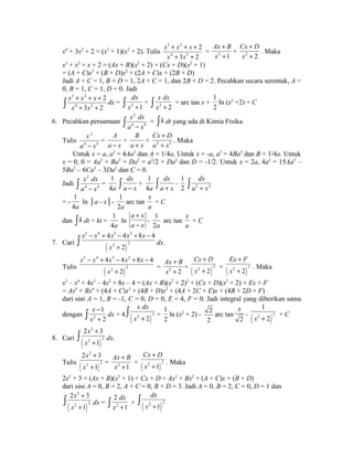 x4 + 3x2 + 2 = (x2 + 1)(x2 + 2). Tulis 
3 2 
4 2 
2 
x x x 
x x 
+ + + 
+ + 
3 2 
Ax + 
B 
x 
+ 
= 2 1 
Cx + 
D 
x 
+ 
+ 2 2 
. Maka 
x3 + x2 + x + 2 = (Ax + B)(x2 + 2) + (Cx + D)(x2 + 1) 
= (A + C)x3 + (B + D)x2 + (2A + C)x + (2B + D) 
Jadi A + C = 1, B + D = 1, 2A + C = 1, dan 2B + D = 2. Pecahkan secara serentak, A = 
0, B = 1, C = 1, D = 0. Jadi 
3 2 
4 2 
ò + + + 
2 
dx = + + 2 1 
x x x 
x x 
3 2 
dx 
ò x + + 2 
2 
x dx 
ò x + = arc tan x + 
1 
2 
ln (x2 +2) + C 
6. Pecahkan persamaan 
2 
4 4 
x dx 
ò a - x = òk dt yang ada di Kimia Fisika. 
Tulis 
2 
x 
a - x 
4 4 
= 
A 
a - x 
+ 
B 
a + x 
Cx + 
D 
a + 
x 
+ 2 2 
. Maka 
Untuk x = a, a2 = 4Aa3 dan A = 1/4a. Untuk x = -a, a2 = 4Ba3 dan B = 1/4a. Untuk 
x = 0, 0 = Aa3 + Ba3 + Da2 = a2/2 + Da2 dan D = -1/2. Untuk x = 2a, 4a2 = 15Aa3 – 
5Ba3 – 6Ca3 – 3Da2 dan C = 0. 
Jadi 
2 
4 4 
x dx 
ò a - x = 
1 
4a 
dx 
ò a - x + 
1 
4a 
dx 
ò a + x - 
dx 
ò a + x 
1 
2 2 2 
= - 
1 
4a 
ln │a - x│- 
1 
2a 
arc tan 
x 
a 
+ C 
dan òk dt = kt = 
1 
4a 
ln 
a + 
x 
a - 
x 
- 
1 
2a 
arc tan 
x 
a 
+ C 
5 4 3 2 
x x x x x 
- + - + - 
4 4 8 4 
+ ò dx. 
7. Cari ( ) 
2 2 
2 
x 
5 4 3 2 
x x x x x 
- + - + - 
4 4 8 4 
Tulis ( ) 
2 2 
2 
x 
+ 
Ax + 
B 
x 
+ 
= 2 2 
Cx D 
x 
+ 
+ + ( )2 2 3 
+ ( )2 2 2 
Ex F 
x 
+ 
+ . Maka 
x5 – x4 + 4x3 – 4x2 + 8x – 4 = (Ax + B)(x2 + 2)2 + (Cx + D)(x2 + 2) + Ex + F 
= Ax5 + Bx4 + (4A + C)x3 + (4B + D)x2 + (4A + 2C + E)x + (4B + 2D + F) 
dari sini A = 1, B = -1, C = 0, D = 0, E = 4, F = 0. Jadi integral yang diberikan sama 
dengan 2 
1 
2 
x 
x 
x dx 
x + ò = 
ò - 
dx + 4 + ( 2 2 
)3 
1 
2 
ln (x2 + 2) - 2 
2 
arc tan 
x 
- 2 
2 
( 2 )1 
x + 2 + C 
2 
2 3 
8. Cari ( ) 
2 2 
1 
x 
x 
+ 
+ ò dx. 
2 
2 3 
Tulis ( ) 
2 2 
1 
x 
x 
+ 
+ 
Ax + 
B 
x 
+ 
= 2 1 
Cx D 
x 
+ 
+ . Maka 
+ ( )2 1 2 
2x2 + 3 = (Ax + B)(x2 + 1) + Cx + D = Ax3 + Bx2 + (A + C)x + (B + D) 
dari sini A = 0, B = 2, A + C = 0, B + D = 3. Jadi A = 0, B = 2, C = 0, D = 1 dan 
ò 2 x 
2 
+ 
3 
2 
dx 
( ) 
2 
dx = ò + ò 
dx 
2 
x 
2 + 1 
x 2 
+ 1 
( x 2 + 1 ) 