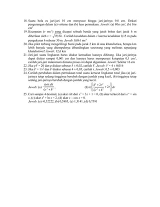 18. Suatu bola es jari-jari 10 cm menyusut hingga jari-jarinya 9,8 cm. Dekati 
pengurangan dalam (a) volume dan (b) luas permukaan. Jawab: (a) 80π cm3, (b) 16π 
cm2 
19. Kecepatan (v ms-1) yang dicapai sebuah benda yang jatuh bebas dari jarak h m 
diberikan oleh v = 19,6h . Carilah kesalahan dalam v karena kesalahan 0,15 m pada 
pengukuran h sebesar 30 m. Jawab: 0,061 ms-1 
20. Jika pilot terbang mengelilingi bumi pada jarak 2 km di atas khatulistiwa, berapa km 
lebih banyak yang ditempuhnya dibandingkan seseorang yang melintas sepanjang 
khatulistiwa? Jawab: 12,6 km 
21. Jari-jari suatu lingkaran harus diukur kemudian luasnya dihitung. Jika jari-jarinya 
dapat diukur sampai 0,001 cm dan luasnya harus mempunyai ketepatan 0,1 cm2, 
carilah jari-jari maksimum dimana proses ini dapat digunakan. Jawab: Sekitar 16 cm 
22. Jika pV = 20 dan p diukur sebesar 5 ± 0,02, carilah V. Jawab: V = 4 ± 0,016 
23. Jika F = 1/r2 dan F diukur sebesar 4 ± 0,05, carilah r. Jawab: 0,5 ± 0,003 
24. Carilah perubahan dalam permukaan total suatu kerucut lingkaran total jika (a) jari-jarinya 
tetap sedang tingginya berubah dengan jumlah yang kecil, (b) tingginya tetap 
sedang jari-jarinya berubah dengan jumlah yang kecil. 
Jawab: (a) 2 2 
rh dh 
r h 
p 
+ 
, (b) π 
ìï h 2 + 2r 2 
ïü í + 2r 
ý 
îï r 2 + h 
2 
ïþ 
dr 
25. Cari sampai 4 desimal, (a) akar riil dari x3 + 3x + 1 = 0, (b) akar terkecil dari e-x = sin 
x, (c) akar x2 + ln x = 2, (d) akar x – cos x = 0. 
Jawab: (a) -0,32222, (b) 0,5885, (c) 1,3141, (d) 0,7391 
 
