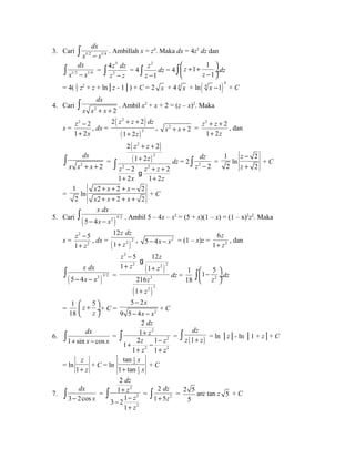 dx 
ò x - x . Ambillah x = z4. Maka dx = 4z3 dz dan 
3. Cari 1/2 1/4 
dx 
ò = 
x 1/2 - x 1/4 
3 
2 
4z dz 
ò z - z = 4 
2 
1 
z 
ò z - dz = 4 
1 1 
ò æ ö çè z 
+ + dz 
z 
- 1 
ø¸ 2 z2 + z + ln│z - 1│) + C = 2 x + 4 4 x + ln( )4 
= 4( 1 
4 x -1 + C 
dx 
x x + x + ò . Ambil x2 + x + 2 = (z – x)2. Maka 
4. Cari 2 2 
x = 
z 
2 - 
2 
1 + 
2 
x 
( 2 
) 
, dx = z z dz 
+ + 
+ 
2 2 
( ) 
2 
1 2 
z 
, x2 + x + 2 = 
2 2 
1 2 
z z 
+ + 
+ 
z 
, dan 
dx 
ò = 
x x 2 + x + 2 
( z 2 
+ z 
+ 
) 
( + 
) 
2 2 
1 2 
z 
2 
z 2 - 2 z 2 
+ z 
+ 
2 
1 + 2 x 1 + 
2 
z 
ò 
g 
dz 
ò z - = 
dz = 2 2 2 
1 
2 
ln 
2 
2 
z 
z 
- 
+ 
+ C 
= 
1 
2 
ln 
x x x 
x x x 
+ + + - 
+ + + + 
2 2 2 
2 2 2 
+ C 
x dx 
- x - x ò . Ambil 5 – 4x – x2 = (5 + x)(1 – x) = (1 – x)2z2. Maka 
5. Cari ( 5 4 
2 )3/2 
x = 
2 
5 
2 
z 
z 
1 
- 
+ 
z dz 
+ z , 5- 4x - x2 = (1 – x)z = 2 
12 
1 
, dx = ( )2 2 
z 
+ z 
6 
1 
, dan 
x dx 
- x - x ò = 
( 5 4 
2 )3/2 
z - 
5 g 
12 
z 
+ z + 
z 
( ) 
( ) 
2 
2 2 2 
1 1 
3 
z 
z 
2 3 
216 
1 
+ 
dz = 
1 5 
1 
18 2 
ò æ ö çè - dz 
z 
ø¸ = 
1 
18 
z 5 
æ ö çè + z 
ø¸ 
5 2 
+ C = 2 
9 5 4 
x 
x x 
- 
- - 
+ C 
6. 
dx 
ò = 
1 + sin x - cos 
x dz 
z 
2 
z z 
z z 
ò 2 
= (1 ) 
+ 
+ - - 
+ + 
2 2 
2 
1 
1 2 1 
1 1 
dz 
ò z + z = ln │z│- ln │1 + z│+ C 
= ln 
1 
z 
+ z 
+ C = ln 
tan 
1 tan 
x 
1 
2 
1 
2 
+ x 
+ C 
7. 
dx 
ò = 
3 - 2cos 
x dz 
z 
2 
z 
z 
dz 
ò + z = 2 5 
ò = 2 
2 
2 
2 
1 
3 21 
+ 
- - 
1 
+ 
2 
1 5 
5 
arc tan z 5 + C 
 