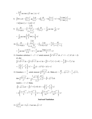 = 2 5 
5 
arc tan ( 5 tan 1 
2 x) + C 
8. òsec x dx = 
2 
2 2 
z dz 
z z 
+ 
ò - + g = 2 1 2 
1 2 
1 1 
dz 
ò - z = ln 
1 
1 
z 
z 
+ 
- 
+ C = ln 
1 
2 
1 
2 
1 tan 
1 tan 
z 
z 
+ 
- 
+ C 
= ln│tan ( 1 
2 x + 1 
4 π)│+ C 
9. 
ò dx 
= 
2 + cos 
x dz 
z 
z 
z 
2 
2 
2 
2 
1 
2 1 
+ 
+ - 
+ 
ò = 2 3 2 
1 
dz 
ò + z = 
2 
3 
arc tan 
z 
+ C 
3 
= 
2 
3 
æ ö 
çç ¸¸ è ø 
arc tan 1 
2 
3 tan 
3 
x 
+ C 
10. 
dx 
ò = 
5 + 4sin 
x dz 
z 
2 
z 
z 
dz 
ò = 2 
2 
2 
1 
+ 
5 + 
4 2 
1 
+ 
2 
ò = 
5 + 8 z + 5 
z dz 
2 
ò 
5 ( z + 4 ) 2 + 9 
5 25 
= 
2 
3 
arc tan 
z + 
4 / 5 
3 / 5 
+ C = 
2 
3 
arc tan 
1 
2 5tan 4 
3 
x + 
+ C 
11. Gunakan substitusi 1 – x3 = z2 untuk mencari ò x5 1- x3 dx. x3 = 1 – z2, 3x2 dx = -2z 
dz, dan 
5 3 1 x x - ò dx = 3 3 1 x x - ò dx • x2 dx = ( ) ( ) 2 23 
ò 1- z z - z dz = - 
2 
3 ò(1- z2 ) z2 dz 
= - 
2 
3 
æ z 3 z 5 
ö 
ç - è 3 5 
¸ 
ø 
+ C = - 
2 
45 
(1 – x3)3/2(2 + 3x3) + C 
12. Gunakan x = 
1 
z 
untuk mencari 
2 
x x 
x 
ò - dx. Maka dx = - 4 
2 
dz 
z 
, x - x2 = 
1 
z z -1 , 
dan 
2 
x x 
x 
z dz 
- æ- ö çè ø¸ ò = - ò z z -1 dz 
ò - dx = z z 
2 
4 
4 
1 1 
1/ 
z 
Ambil z – 1 = s2. Maka 
- ò z z -1 dz = - ò( s2 +1) s´2s ds = -2 
æ s 5 s 3 
ö 
ç + è 5 3 
¸ 
ø 
+ C 
= -2 
( ) ( ) 5/2 3/2 1 1 
æ z - z - ö 
ç + ¸ 
çè 5 3 
ø¸ 
+ C = -2 
( ) ( ) 5/2 3/2 
æ 1 - x 1 
- x 
ö 
ç + ¸ 
çè 5 x 5/2 3 
x 
3/2 
ø¸ 
+ C 
Soal-soal Tambahan 
13. 
ò x 
dx = 2 x - 2 arc tan x + C 
1 
+ x  