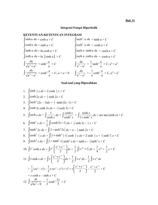 Bab 31 
Integrasi Fungsi Hiperbolik 
KETENTUAN-KETENTUAN INTEGRASI 
òsinh u du = cosh u + C òsech2 u du = tanh u + C 
òcosh u du = sinh u + C òcsch2 u du = -coth u + C 
ò tanh u du = ln cosh u + C òsech u tanh u du = -sech u + C 
òcoth u du = ln │sinh u│ + C òcsch u coth u du = -csch u + C 
ò du 
u 
= sinh-1 u 2 + a 2 
a 
du 
ò a - u = 
+ C 2 2 
1 
a 
tanh-1 u 
a 
+ C, u2 < a2 
ò du 
u 
= cosh-1 u 2 - a 2 
a 
du 
ò u - a = - 
+ C, u > a > 0 2 2 
1 
a 
coth-1 u 
a 
+ C, u2 > a2 
Soal-soal yang Dipecahkan 
1. òsinh 1 
2 x dx = 2 cosh 1 
2 x + C 
2. òcosh 2x dx = 1 
2 sinh 2x + C 
3. òsech2 (2x – 1)dx = 1 
2 tanh (2x -1) + C 
4. òcsch 3x coth 3x dx = - 1 
3 csch 3x + C 
5. òsech x dx = 
ò 1 
cosh 
dx = cosh x cosh 
2 
x 
x 
cosh 
1 sinh 
ò x = 2 
ò + x dx = arc tan (sinh x) + C 
6. òsinh2 x dx = 
1 
2 
ò( cosh 2x -1) dx = 1 
4 sinh 2x - 1 
2 x + C 
7. ò tanh2 2x dx = ò(1- sech22x) dx = x - 1 
2 tanh 2x + C 
2 x dx = ( ) 2 1 
8. òcosh2 1 
2 ò 1+ sinh x cosh 1 
2 x dx = 2 sinh 1 
2 x + 23 
sinh3 1 
2 x + C 
9. òsech4 x dx = ò(1- tanh2 x) sech2 x dx = tanh x - 1 
3 tanh3 x + C 
æ ex + e-x ö 
ç ¸ 
è ø 
10. òex cosh x dx = òex 2 
dx = 
1 
2 ò( e2x +1) dx = 
1 
4 
e2x + 
1 
2 
x + C 
æ ex + e-x ö 
ç ¸ 
è ø 
11. ò x sinh x dx = ò x 2 
dx = 
1 
2 
ò x ex dx - 
1 
2 
ò x e-x dx 
= 
1 
2 
(xex – ex) - 
1 
2 
(-xe-x – e-x) + C = x 
æ ex + e-x ö 
ç ¸ 
è 2 
ø 
- 
ex - e-x + C 
2 
= x cosh x – sinh x + C 
dx 
x - ò = 
12. 4 2 9 
1 
2 
cosh-1 2 
x 
+ C 
3 
 