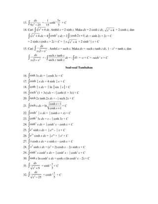 dx 
ò x - = - 
13. 9 2 25 
1 
15 
coth-1 3 
x 
+ C 
5 
14. Cari ò x2 + 4 dx. Ambil x = 2 sinh z. Maka dx = 2 cosh z dz, x2 + 4 = 2 cosh z, dan 
ò x2 + 4 dx = 4 òcosh2 z dz = 2 ò( cosh 2x +1) dz = sinh 2z + 2z + C 
= 2 sinh z cosh z + 2z + C = 1 
2 x x2 + 4 + 2 sinh-1 1 
2 x + C 
dx 
x - x ò . Ambil x = sech z. Maka dx = -sech z tanh z dz, 1 – x2 = tanh z, dan 
15. Cari 1 2 
ò dx 
= - 
x 1 - x 2 
z z 
sech tanh 
sech tanh 
ò z z dz = - òdz = -z + C = -sech-1 x + C 
Soal-soal Tambahan 
16. òsinh 3x dx = 1 
3 cosh 3x + C 
17. òcosh 1 
4 x dx = 4 sinh 1 
4 x + C 
18. coth ò 32 
x dx = 23 
ln │sin 32 
x│+ C 
19. òcsch2 (1 + 3x) dx = - 1 
3 coth (1 + 3x) + C 
20. òsech 2x tanh 2x dx = - 1 
2 sech 2x + C 
x 
x 
- 
+ 
21. òcsch x dx = ln cosh 1 
cosh 1 
+ C 
22. òcosh2 1 
2 x dx = 1 
2 (sinh x + x) + C 
23. òcoth2 3x dx = x - 1 
3 coth 3x + C 
24. òsinh3 x dx = 1 
3 cosh3 x – cosh x + C 
25. òex sinh x dx = 1 
4 e2x - 1 
2 x + C 
26. òe2x cosh x dx = 1 
6 e3x + 1 
2 ex + C 
27. ò x cosh x dx = x sinh x – cosh x + C 
28. ò x2 sinh x dx = (x2 + 2) cosh x – 2x sinh x + C 
29. òsinh3 x cosh2 x dx = 1 
5 cosh5 x - 1 
3 cosh3 x + C 
30. òsinh x ln cosh2 x dx = cosh x (ln cosh2 x – 2) + C 
31. ò dx 
x 
= sinh-1 
+ C 
x 2 + 9 
3 
dx 
x - ò = cosh-1 
32. 2 25 
x 
+ C 
5 
 