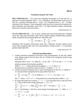 Bab 32 
Pemakaian Integral Tak Tentu 
BILA PERSAMAAN y = f(x) suatu kurva diketahui kemiringan m di tiap titik P(x, y) 
pada kurva tersebut diberikan oleh m = f’(x). Sebaliknya, bila kemiringan suatu kurva di 
titik P(x, y) padanya diberikan oleh m = dy/dx = f’(x), kumpulan kurva, y = f(x + C) dapat 
ditemukan lewat integrasi. Untuk mengambil salah satu kurva tertentu dari kumpulan itu, 
perlu ditetapkan atau ditentukan suatu nilai C. Ini dapat dilakukan dengan menyatakan 
bahwa kurva melalui suatu titik tertentu. 
Lihat Soal-soal 1-4. 
SUATU PERSAMAAN s = f(t), di mana s adalah jarak suatu benda pada saat t terhadap 
suatu titik tetap pada lintasannya (garis lurus), dengan lengkap mendefinisikan gerakan 
benda. Kecepatan dan percepatan pada saat t diberikan oleh 
v = 
ds 
dt 
= f’(t) dan a = 
dv 
dt 
= 
2 
2 
d s 
dt 
= f’’(t) 
Sebaliknya bila kecepatan (percepatan) pada saat t diketahui, bersama dengan posisi 
(posisi dan kecepatan) pada suatu saat yang diketahui, biasanya pada t = 0, persamaan 
gerakan dapat diperoleh. 
Lihat Soal-soal 7-10. 
Soal-soal yang Dipecahkan 
1. Carilah persamaan kumpulan kurva-kurva yang kemiringannya di tiap titik adalah 
sama dengan negatif dua kali absis titik itu. Carilah kurva kumpulan tersebut yang 
lewat titik (1, 1). 
Diketahui bahwa dy/dx = -2x. Maka dy = -2x dx, òdy = ò-2x dx, dan y = -x2 + C. Ini 
adalah persamaan dari kumpulan parabola. 
Ambil x = 1, y = 1 dalam persamaan kumpulan, 1 = -1 + C dan C = 2. 
Persamaan kurva kumpulan yang lewat titik (1, 1) adalah y = -x2 + 2. 
2. Carilah persamaan kumpulan kurva yang kemiringannya di titik P(x, y) adalah m = 
3x2y dan persamaan kumpulan kurva yang melalui titik (0, 8). 
m = 
dy 
dx 
= 3x2y atau 
dy 
y = 3x2 dx. Maka ln y = x2 + C = x3 + ln c dan y = cex3 . 
Jika x = 0 dan y = 8, 8 = ce0 = c. Persamaan kurva yang ditanyakan adalah y = 3 8e x 
3. Di setiap titik pada kurva tertentu, y’’ = x2 – 1. Cari persamaan kurva yang lewat titik 
(1, 1) dan di titik tersebut tangen pada garis x + 12y = 13. 
2 
2 
d y 
dx 
= 
d 
dx 
(y’) = x3 – 1. Maka 
d 
ò dx (y’)dx = ò( x2 -1) dx dan y’ = 
2 
3 
x - x + C1. 
Di (1, 1) kemiringan y’ dari kurva sama dengan kemiringan garis, - 1 
12 . Maka - 1 
12 = 1 
3 
- 1 + C1, C1 = 7 
12 , dan 
y’ = 
dy 
dx 
3 x3 – x + 7 
12 , òdy = ( ) 1 3 7 
= 1 
3 12 ò x - x + dx, y = 1 
12 x4 - 1 
2 x3 + 7 
12 x + C2 
 