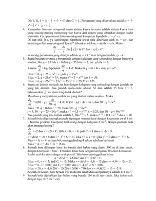 12 - 1 
2 + 7 
12 + C2 dan C2 = 56 
Di (1, 1), 1 = 1 
. Persamaan yang ditanyakan adalah y = 1 
12 
2 x3 + 7 
12 x + 56 
x4 - 1 
. 
4. Kumpulan lintasan ortogonal suatu sistem kurva tertentu adalah sistem kurva lain 
yang masing-masing memotong tiap kurva dari sistem yang diberikan dengan sudut 
siku-siku. Cari persamaan lintasan ortogonal kumpulan hiperbola x2 – y2 = c. 
Di tiap titik P(x, y), kemiringan hiperbola lewat titik diberikan oleh m1 = x/y, dan 
kemiringan lintasan ortogonal lewat P diberikan oleh m2 = dy/dx = -y/x. Maka 
dy 
y = - 
dx 
x 
, ln │x│+ ln C’ dan │xy│= C’ 
Sekarang persamaan yang ditanya adalah xy = ± C’ atau dengan mudah, xy = C. 
5. Suatu besaran tertentu q bertambah dengan kelajuan yang sebanding dengan besarnya 
sendiri. Jika q = 25 bila t = 0 dan q = 75 bila t = 2, cari q bila t = 6. 
Karena 
dq 
dt 
= kq, diperoleh 
dq 
q = k dt. Maka ln q = kt + ln c atau q = cekt. 
Bila t = 0, q = 25 = ce0 = c; jadi q = 25ekt. 
Bila t = 2, q = 25e2k = 75 ; maka e2k = 3 = e1.10 dan k = .55. 
Bila t = 6, q = 25e.55t = 25e3.3 = 25(e1.1)3 = 25(27) = 675. 
6. Suatu zat diubah menjadi zat lain dengan kelajuan yang sebanding dengan jumlah zat 
yang tak diubah. Jika jumlah mula-mula adalah 50 dan adalah 25 bila t = 3, 
bilamanakah 1 
10 zat akan tetap tidak diubah? 
Misalkan q menyatakan jumlah zat yang diubah dalam waktu t. Maka 
dq 
dt 
dq 
- q = k dt, ln (50 – q) = -kt + ln c, dan 50 – q = ce-kt 
= k(50 – q), 50 
Jika t = 0, q = 0 dan c = 50; maka 50 – q = 50e-kt. 
t = 3, 50 – q = 25 = 50e-3k; maka e-3k = 0,5 = e-0,60, k = 0,23, dan 50 – q = 50e-0,23t 
Jika jumlah yang tak diubah adalah 5, 50e-0,23t = 5; maka e-0,23t = 0,1 = e-2,30 dan t = 10. 
7. Sebuah bola digelindingkan pada lapangan rumput datar dengan kecepatan awal 8 ms- 
1. Karena gesekan, kecepatan berkurang dengan kelajuan 2 ms-2. Berapa jauhkah bola 
akan menggelinding? 
dv 
= -2 dan v = -2t + C1. Bila t = 0, v = 8; jadi C1 = 8 dan v = -2t + 8. 
dt 
v = ds/dt = -2t + 8 dan s = -t2 + 8t + C2. Jika t = 0, s = 0 ; jika C2 = 0 dan s = -t2 + 8t. 
Jika v = 0, t = 4, artinya bola menggelinding 4 sekon sebelum berhenti. 
Jika t = 4, s = -16 + 32 = 16 m. 
8. Sebuah batu dilempar lurus ke bawah dari balon yang diam, 300 m di atas tanah, 
dengan kecepatan 15ms-1. Tentukan letak batu dengan kecepatan 20 sekon kemudian. 
Ambil arah ke atas sebagai arah positif. Bila batu meninggalkan balon. 
a = dv/dt = -9,8 ms-2 dan v = -9,8t + C1 
Bila t = 0, v = -15; jadi C1 = -15. Maka v = ds/dt = -9,8t – 15 dan s = -4,9t2 – 15t + C2 
Bila t = 0, s = 3000; jadi C2 = 3000; dan s = -4,9t2 -15t + 3000. 
Bila t = 20, s = -4,9(20)2 – 15(20) + 3000 = 750 dan v = -9,8(20) – 15 = -211. 
Setelah 20 sekon, batu berada 750 m di atas tanah dan kecepatannya adalah 211 ms-1. 
9. Sebuah bola dijatuhkan dari balon yang berada 196 m di atas tanah. Jika balon naik 
dengan laju 14,7 ms-1, cari. 
 