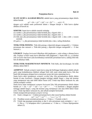 Bab 24 
Penjejakan Kurva 
SUATU KURVA ALJABAR BIDANG adalah kurva yang persamaannya dapat ditulis 
dalam bentuk 
ayn + (bx + c)yn-1 + (dx2 + ex + f)yn-2 + . . . un(x) = 0 
dengan un(x) adalah suatu polinomial dalam x dengan derajat n. Sifat kurva aljabar 
dibahas di bawah ini. 
SIMETRI. Suatu kurva adalah simetrik terhadap 
(1) sumbu-x; jika persamaannya tidak berubah jika y diganti oleh –y. 
(2) sumbu-y; jika persamaannya tidak berubah jika x diganti oleh –x. 
(3) titik asal, jika persamaannya tidak berubah jika x diganti oleh –x dan y oleh –y secara 
serentak 
(4) garis y = x, jika persamaannya tidak berubah jika x dan y saling ditukarkan. 
TITIK-TITIK POTONG. Titik-titik potong-x diperoleh dengan mengambil y = 0 dalam 
persamaan dan mencari x. Titik-titik potong y diperoleh dengan mengambil x = 0 dan 
mencari y. 
LINGKUP. Lingkup horisontal diberikan oleh jangkauan x, yaitu selang x dimana kurva 
ada. Lingkup vertikal suatu kurva diberikan oleh jangkauan y. Suatu titik (x0, y0) disebut 
titik terisolasi dari kurva jika koordinatnya memenuhi persamaan kurva, sedang titik-titik 
lain di dekatnya tidak. 
TITIK-TITIK MAKSIMUM DAN MINIMUM. Titik balik, dan kecekungan. Ini telah 
dibahas dalam Bab 8. 
ASIMPTOT. Sebuah asimptot suatu kurva yang tak berhingga lingkupnya adalah sebuah 
garis yang kedudukannya didekati sebagai limit oleh suatu sekan pada kurva, bila dua 
buah titik potongnya dengan kurva menyusut secara tak tentu sepanjang kurva. 
Suatu kurva akan mempunyai asimptot vertikal jika, bila persamaannya ditulis dalam 
bentuk di atas, koefisien y dengan pangkat tertinggi adalah fungsi x yang tak konstan 
yang mempunyai satu atau lebih faktor linear (riil). Untuk tiap faktor semacam itu, ada 
sebuah asimptot vertikal. 
Suatu kurva akan mempunyai asimptot horisontal jika, bila persamaannya ditulis dalam 
bentuk axn + (by + c)xn-1 + (dy2 + ey + f)xn-2 + . . . = 0, koefisien x dengan pangkat 
tertinggi adalah fungsi y yang tak konstan yang mempunyai satu atau lebih faktor linear 
(riil). Untuk tiap faktor semacam itu, ada sebuah asimptot horisontal. 
Untuk memperoleh persamaan asimptot miring: 
(1) Ganti y dengan mx + b dalam persamaan kurva dan susun hasilnya dalam bentuk 
a0xn + a1xn-1 + a2xn-2 + . . . + an-1x + an = 0 
(2) Pecahkan secara serentak persamaan a0 = 0 dan a1 = 0 untuk m dan b. 
(3) Untuk tiap pasangan pemecahan m dan b, tulis persamaan suatu asimptot y = mx + 
b. Jika a1 = 0, berapapun nilai b, persamaan a0 = 0 dan a2 = 0 harus dipergunakan 
dalam (3). 
 