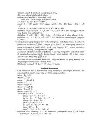 (a) jarak terjauh di atas tanah yang ditempuh bola, 
(b) waktu selama bola berada di udara, 
(c) kecepatan bola bila ia menumbuk tanah. 
Ambil arah ke atas sebagai arah positif, maka 
a = dv/dt = -9,8 ms-2 dan v = -9,8t + C1 
Jika t = 0, v = 14,7 jadi C1 = 14,7, maka v = ds/dt = -9,8t + 14,7 dan s = -4,9t2 + 14,7t 
+ C2. 
Jika t = 0, s = 196 jadi C2 = 196 dan s = -4,9t2 + 14,7t + 196. 
(a) Bila v = 0, t = 3/2 dan s = -4,9(3/2)2 + 14,7(3/2) + 196 = 207. Ketinggian terjauh 
yang dicapai bola adalah 207 m. 
(b) Bila s = 0, -4,9t2 + 14,7t + 196 = 0 dan t = -5,8. Bola ada di udara selama 8 detik. 
(c) Bila t = 8, v = -9,8(8) + 14,7 = -63,7. Bola menumbuk tanah dengan kecepatan 
63,7 ms-1. 
10. Kecepatan air yang mengalir dari suatu lubang kecil pada kedalaman h m di bawah 
permukaan adalah 0,6 2gh ms-1, dengan g = 9,8 ms-2. Cari waktu yang dibutuhkan 
untuk mengosongkan tangki silinder tegak, yang tingginya 1,225 m dan jari-jarinya 
0,3 m, lewat lubang 2,5 cm pada dasar tangki. 
Misalkan h adalah kedalaman air pada saat t. Air yang mengalir ke luar dalam waktu 
dt menghasilkan sebuah silinder dengan tinggi v dt m, jari-jari 1/80 m dan volume 
π(1/80)2v dt = 0,6π(1/80)2 2gh dt m3. 
Misalkan –dh m menyatakan penurunan ketinggian permukaan yang bersangkutan. 
Pengurangan volume adalah –π(0,3)2 dh m2. 
Bila tangki kosong, h = 0 dan t = 480 sekon = 8 menit. 
Soal-soal Tambahan 
11. Cari persamaan berkas kurva-kurva yang mempunyai kemiringan diketahui, dan 
persamaan kurva dan berkas, yang lewat titik yang diketahui. 
(a) m = 4x; (1, 5) 
(b) m = x ; (9, 18) 
(c) m = (x - 1)3; (3, 0) 
(d) m = 1/x2; (1, 2) 
(e) m = x/y; (4, 2) 
(f) m = x2/y3; (3, 2) 
(g) m = 2y/x; (2, 8) 
(h) m = xy/(1 + x2); (3, 5) 
Jawab: (a) y = 2x2 + C; y = 2x2 + 3 
(b) 3y = 2x3/2 + C; 3y = 2x3/2 
(c) 4y = (x – 1)4 + C; 4y = (x – 1)4 – 16 
(d) xy = Cx – 1; xy = 3x – 1 
(e) x2 – y2 = C; x2 – y2 = 12 
(f) 3y4 = 4x3 + C; 3y4 = 4x3 – 60 
(g) y = Cx2; y = 2x2 
(h) y2 = C(1 + x2); 2y2 = 5(1 + x2) 
12. (a) Untuk kurva tertentu y’’ = 2. Cari persamaan kurvanya bila lewat P(2, 6) dengan 
kemiringan 10. Jawab: y = x2 + 6x – 10 
 