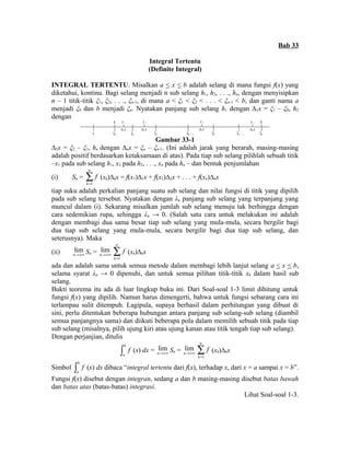Bab 33 
Integral Tertentu 
(Definite Integral) 
INTEGRAL TERTENTU. Misalkan a < x < b adalah selang di mana fungsi f(x) yang 
diketahui, kontinu. Bagi selang menjadi n sub selang h1, h2, . . ., hn, dengan menyisipkan 
n – 1 titik-titik ξ1, ξ2, . . ., ξn-1, di mana a < ξ1 < ξ2 < . . . < ξn-1 < b, dan ganti nama a 
menjadi ξ0 dan b menjadi ξn. Nyatakan panjang sub selang h1 dengan Δ1x = ξ1 – ξ0, h2 
dengan 
a x 1 
1 
x 2 x k 
x 2 x 
k x 
x n 
n x 
b 
0 0 1 2 k - 1 k n - 1 n 
Gambar 33-1 
Δ2x = ξ2 – ξ1, hn dengan Δnx = ξn – ξn-1. (Ini adalah jarak yang berarah, masing-masing 
adalah positif berdasarkan ketaksamaan di atas). Pada tiap sub selang pilihlah sebuah titik 
–x1 pada sub selang h1, x2 pada h2, . . ., xn pada hn – dan bentuk penjumlahan 
(i) Sn = 
1 
n 
k 
f 
= å 
(xk)Δkx = f(x1)Δ1x + f(x2)Δ2x + . . . + f(xn)Δnx 
tiap suku adalah perkalian panjang suatu sub selang dan nilai fungsi di titik yang dipilih 
pada sub selang tersebut. Nyatakan dengan λn panjang sub selang yang terpanjang yang 
muncul dalam (i). Sekarang misalkan jumlah sub selang menuju tak berhingga dengan 
cara sedemikian rupa, sehingga λπ → 0. (Salah satu cara untuk melakukan ini adalah 
dengan membagi dua sama besar tiap sub selang yang mula-mula, secara bergilir bagi 
dua tiap sub selang yang mula-mula, secara bergilir bagi dua tiap sub selang, dan 
seterusnya). Maka 
(ii) lim 
n®+¥ Sn = lim 
n®+¥ 
1 
n 
k 
f 
= å 
(xk)Δkx 
ada dan adalah sama untuk semua metode dalam membagi lebih lanjut selang a < x < b, 
selama syarat λn → 0 dipenuhi, dan untuk semua pilihan titik-titik xk dalam hasil sub 
selang. 
Bukti teorema itu ada di luar lingkup buku ini. Dari Soal-soal 1-3 limit dihitung untuk 
fungsi f(x) yang dipilih. Namun harus dimengerti, bahwa untuk fungsi sebarang cara ini 
terlampau sulit ditempuh. Lagipula, supaya berhasil dalam perhitungan yang dibuat di 
sini, perlu ditentukan beberapa hubungan antara panjang sub selang-sub selang (diambil 
semua panjangnya sama) dan diikuti beberapa pola dalam memilih sebuah titik pada tiap 
sub selang (misalnya, pilih ujung kiri atau ujung kanan atau titik tengah tiap sub selang). 
Dengan perjanjian, ditulis 
b 
a 
ò f (x) dx = lim 
n®+¥ Sn = lim 
n®+¥ 
1 
n 
k 
f 
= å 
(xk)Δkx 
Simbol b 
a 
ò f (x) dx dibaca “integral tertentu dari f(x), terhadap x, dari x = a sampai x = b”. 
Fungsi f(x) disebut dengan integran, sedang a dan b masing-masing disebut batas bawah 
dan batas atas (batas-batas) integrasi. 
Lihat Soal-soal 1-3. 
 