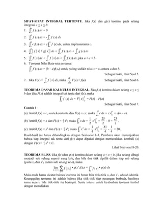 SIFAT-SIFAT INTEGRAL TERTENTU. Jika f(x) dan g(x) kontinu pada selang 
integrasi a < x < b: 
1. a 
a 
ò f (x) dx = 0 
2. b 
a 
ò f (x) dx = - a 
b 
ò f (x) dx 
3. b 
a 
ò c f(x) dx = c b 
a 
ò f (x) dx, untuk tiap konstanta c. 
4. { ( ) ( )} b 
a 
ò f x ± g x dx = b 
a 
ò f (x) dx ± b 
a 
ò g (x) dx 
5. ( ) c 
a 
ò f x dx + ( ) b 
c 
ò f x dx = b 
a 
ò f (x) dx, jika a < c < b 
6. Teorema Nilai Rata-rata pertama: 
b 
a 
ò f (x) dx = (b – a)f(x0) untuk paling sedikit nilai x = x0 antara a dan b. 
Sebagai bukti, lihat Soal 5. 
7. Jika F(u) = ( ) u 
a 
ò f x dx, maka 
d 
du 
F(u) = f(u) Sebagai bukti, lihat Soal 6. 
TEOREMA DASAR KALKULUS INTEGRAL. Jika f(x) kontinu dalam selang a < x < 
b dan jika F(x) adalah integral tak tentu dari f(x), maka 
b 
a 
ò f (x) dx = ( ) b 
a F x = F(b) – F(a) 
Sebagai bukti, lihat Soal 7. 
Contoh 1: 
(a) Ambil f(x) = c, suatu konstanta dan F(x) = cx; maka b 
a 
ò c dx = b 
a cx = c(b – a). 
2 x2; maka 5 
(b) Ambil f(x) = x dan F(x) = 1 
0 
ò x dx = 
1 
2 
2 5 
0 
x = 
25 
2 
- 0 = 
25 
2 
. 
4 x4; maka 3 3 
(c) Ambil f(x) = x3 dan F(x) = 1 
1 
ò x dx = 
1 
4 
4 3 
1 
x = 
81 
4 
- 
1 
4 
= 20. 
Hasil-hasil ini harus dibandingkan dengan Soal-soal 1-3. Pembaca akan menunjukkan 
bahwa tiap integral tak tentu dari f(x) dapat dipakai dengan memecahkan kembali (c) 
dengan F(x) = 1 
4 x4 + C. 
Lihat Soal-soal 8-20. 
TEOREMA BLISS. Jika f(x) dan g(x) kontinu dalam selang a < x < b, jika selang dibagi 
menjadi sub selang seperti yang lalu, dan bila dua titik dipilih dalam tiap sub selang 
(yaitu xk dan x’k dalam sub selang ke k), maka 
lim 
n®+¥ ( ) 
1 
n 
k 
k 
f x 
= å 
• g(x’k)Δkx = ( ) b 
a 
ò f x • g(x) dx 
Mula-mula harus dicatat bahwa teorema ini benar bila titik-titik xk dan x’k adalah identik. 
Keunggulan teorema ini adalah bahwa jika titik-titik tiap pasangan berbeda, hasilnya 
sama seperti bila titik-titik itu berimpit. Suatu intuisi untuk keabsahan teorema timbul 
dengan menuliskan 
 