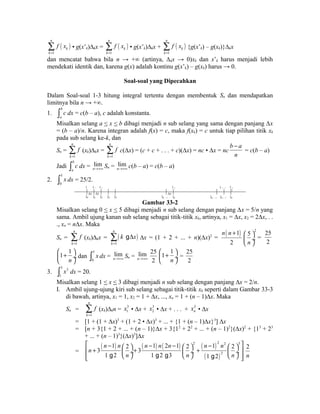 ( ) 
1 
n 
k 
k 
f x 
= å 
• g(x’k)Δkx = ( ) 
1 
n 
k 
k 
f x 
= å 
• g(x’k)Δkx + ( ) 
1 
n 
k 
k 
f x 
= å 
{g(x’k) – g(xk)}Δkx 
dan mencatat bahwa bila n → +∞ (artinya, Δkx → 0)xk dan x’k harus menjadi lebih 
mendekati identik dan, karena g(x) adalah kontinu g(x’k) – g(xk) harus → 0. 
Soal-soal yang Dipecahkan 
Dalam Soal-soal 1-3 hitung integral tertentu dengan membentuk Sn dan mendapatkan 
limitnya bila n → +∞. 
1. b 
a 
ò c dx = c(b – a), c adalah konstanta. 
Misalkan selang a < x < b dibagi menjadi n sub selang yang sama dengan panjang Δx 
= (b – a)/n. Karena integran adalah f(x) = c, maka f(xk) = c untuk tiap pilihan titik xk 
pada sub selang ke-k, dan 
Sn = 
1 
n 
k 
f 
= å 
(xk)Δkx = 
1 
n 
k 
f 
= å 
c(Δx) = (c + c + . . . + c)(Δx) = nc • Δx = nc 
b - 
a 
n 
= c(b – a) 
Jadi b 
a 
ò c dx = lim 
n®+¥ Sn = lim 
n®+¥ c(b – a) = c(b – a) 
2. 5 
0 
ò x dx = 25/2. 
0 x 1 x 2 
x x 
0 1 2 3 4 
x k 
k - 1 
x 
k 
x n 
x n - 1 
5 
n - 2 n - 1 n 
Gambar 33-2 
Misalkan selang 0 < x < 5 dibagi menjadi n sub selang dengan panjang Δx = 5/n yang 
sama. Ambil ujung kanan sub selang sebagai titik-titik xk, artinya, x1 = Δx, x2 = 2Δx, . . 
., xn = nΔx. Maka 
Sn = 
1 
n 
k 
f 
= å 
å gD Δx = (1 + 2 + ... + n)(Δx)2 = ( 1) 
(xk)Δkx = ( ) 
1 
n 
k 
k x 
= 
n n + 2 5 
2 
æ ö 
çè n 
ø¸ 
= 
25 
2 
1 1 
æ ö çè + n 
ø¸ 
dan 5 
0 
ò x dx = lim 
n®+¥ Sn = lim 
n®+¥ 
25 
2 
1 1 
æ ö çè + n 
ø¸ 
= 
25 
2 
3. 3 3 
1 
ò x dx = 20. 
Misalkan selang 1 < x < 3 dibagi menjadi n sub selang dengan panjang Δx = 2/n. 
I. Ambil ujung-ujung kiri sub selang sebagai titik-titik xk seperti dalam Gambar 33-3 
di bawah, artinya, x1 = 1, x2 = 1 + Δx, ..., xn = 1 + (n – 1)Δx. Maka 
Sn = 
1 
n 
k 
f 
= å 
(xk)Δkn = 3 
1 x • Δx + 3 
2 x • Δx + . . . + 3 
n x • Δx 
= [1 + (1 + Δx)3 + (1 + 2 • Δx)3 + ... + {1 + (n – 1)Δx}3] Δx 
= [n + 3{1 + 2 + ... + (n – 1)}Δx + 3{12 + 22 + ... + (n – 1)2}(Δx)2 + {13 + 23 
+ ... + (n – 1)3}(Δx)3]Δx 
= 
( ) ( ) ( ) ( ) 
é n - 1 n æ 2 ö n - 1 n 2 n - 1 æ 2 ö 2 n - 1 2 n 
2 ê n 
+ 3 æ 2 ö 3 
ù 1 g 2 ç n ¸+ 3 
è ø 1 g 2 g 3 è ç n ø ¸ + ú êë ( 1 g 2 
) 
2 
è ç n 
ø ¸ úû 
2 
n 
 