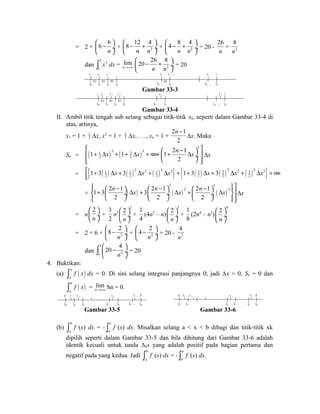 = 2 + 
6 6 
æ ö çè - n 
ø¸ 
8 12 4 
æ - + ö çè ø¸ 
+ 2 
n n 
4 8 4 
æ - + ö çè ø¸ 
+ 2 
n n 
= 20 - 
26 
n 
8 
n 
+ 2 
dan 3 3 
1 
ò x dx = lim 
20 26 8 
æ - + ö çè ø¸ 
n®+¥ 2 
n n 
= 20 
x 1 x 2 x 3 
1 
x x 
x 
0 1 2 3 
x k x k + 1 
x 
k - 1 k 
x n 3 
n - 1 n 
Gambar 33-3 
1 x 1 x 2 x 3 
x x 
x 
0 1 2 3 
x k x n 3 
k - 1 k 
n - 1 n 
Gambar 33-4 
II. Ambil titik tengah sub selang sebagai titik-titik xk, seperti dalam Gambar 33-4 di 
atas, artinya, 
x1 = 1 + 1 
2 Δx, x2 = 1 + 32 
Δx, . . ., xn = 1 + 
n - 
2 1 
2 
Δx. Maka 
é 1 + D x + 1 + D x +´´´+ æ 1 + 2 n - 1 
D x 
ö ù ê ç ú êë è ø ¸ úû 
Sn = ( ) ( ) 
3 
1 3 3 3 
2 2 
2 
Δx 
= { ( 1 ) ( 1 ) 2 2 ( 1 )3 3} { ( 3 ) ( 3 ) 2 2 ( 3 )3 3} 
2 2 2 2 2 2 1 3 3 1 3 3 x x x x x x é + D + D + D + + D + D + D +´´´ êë 
+ ( ) ( ) ( ) 
ìï 2 3 
ïüù í 1 + 3 æ 2 n - 1 ö D x + 3 æ 2 n - 1 ö D x 2 + æ 2 n - 1 ö D x 
3 
è ç ýú îï 2 ø ¸ è ç 2 ø ¸ è ç 2 
ø ¸ ïþúû 
Δx 
= n 
2 
n 
æ ö 
çè ø¸ 
+ 
3 
2 
n2 
2 2 
n 
æ ö 
çè ø¸ 
+ 
1 
4 
(4n3 – n) 
3 2 
n 
æ ö 
çè ø¸ 
+ 
1 
8 
(2n4 – n2) 
4 2 
n 
æ ö 
çè ø¸ 
8 2 
æ - ö çè ø¸ 
= 2 + 6 + 2 
n 
4 2 
æ - ö çè ø¸ 
+ 2 
n 
4 
n 
= 20 - 2 
dan 
20 4 
ò 3 
æ ö çè - 2 
ø¸ = 20 
1 n 
4. Buktikan: 
(a) ( ) a 
a 
ò f x dx = 0. Di sini selang integrasi panjangnya 0; jadi Δx = 0, Sn = 0 dan 
( ) a 
a 
ò f x = lim 
n®+¥ Sn = 0. 
a x 1 x 2 x k x n b a x n x n - 1 x k x 1 b 
0 1 2 k - 1 k n - 1 n 
n n - 1 k k - 1 1 0 
Gambar 33-5 Gambar 33-6 
(b) b 
a 
ò f (x) dx = - a 
b 
ò f (x) dx. Misalkan selang a < x < b dibagi dan titik-titik xk 
dipilih seperti dalam Gambar 33-5 dan bila dihitung dari Gambar 33-6 adalah 
identik kecuali untuk tanda Δkx yang adalah positif pada bagian pertama dan 
negatif pada yang kedua. Jadi b 
a 
ò f (x) dx = - a 
b 
ò f (x) dx. 
 