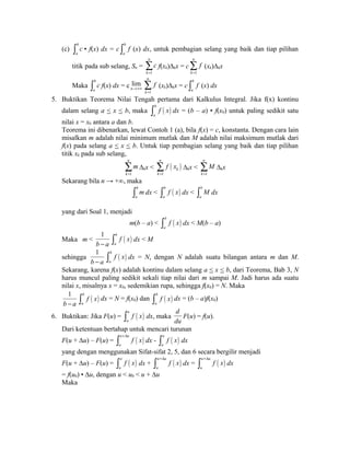 (c) b 
a 
ò c • f(x) dx = c b 
a 
ò f (x) dx, untuk pembagian selang yang baik dan tiap pilihan 
titik pada sub selang, Sn = 
1 
n 
k 
c 
= å 
f(xk)Δkx = c 
1 
n 
k 
f 
= å 
(xk)Δkx 
Maka b 
a 
ò c f(x) dx = c lim 
n®+¥ 
1 
n 
k 
f 
= å 
(xk)Δkx = c b 
a 
ò f (x) dx 
5. Buktikan Teorema Nilai Tengah pertama dari Kalkulus Integral. Jika f(x) kontinu 
dalam selang a < x < b, maka ( ) b 
a 
ò f x dx = (b – a) • f(x0) untuk paling sedikit satu 
nilai x = x0 antara a dan b. 
Teorema ini dibenarkan, lewat Contoh 1 (a), bila f(x) = c, konstanta. Dengan cara lain 
misalkan m adalah nilai minimum mutlak dan M adalah nilai maksimum mutlak dari 
f(x) pada selang a < x < b. Untuk tiap pembagian selang yang baik dan tiap pilihan 
titik xk pada sub selang, 
1 
n 
k 
m 
= å 
Δkx < ( ) 
1 
n 
k 
k 
f x 
= å 
Δkx < 
1 
n 
k 
M 
= å 
Δkx 
Sekarang bila n → +∞, maka 
b 
a 
ò mdx < ( ) b 
a 
ò f x dx < b 
a 
ò M dx 
yang dari Soal 1, menjadi 
m(b – a) < ( ) b 
a 
ò f x dx < M(b – a) 
Maka m < 
1 
b - a ( ) b 
a 
ò f x dx < M 
sehingga 
1 
b - a ( ) b 
a 
ò f x dx = N, dengan N adalah suatu bilangan antara m dan M. 
Sekarang, karena f(x) adalah kontinu dalam selang a < x < b, dari Teorema, Bab 3, N 
harus muncul paling sedikit sekali tiap nilai dari m sampai M. Jadi harus ada suatu 
nilai x, misalnya x = x0, sedemikian rupa, sehingga f(x0) = N. Maka 
1 
ò b 
f ( x ) dx = N = f(x0) dan ò b 
f ( x ) dx = (b – a)f(x0) 
b - a a 
a 
6. Buktikan: Jika F(u) = ( ) u 
a 
ò f x dx, maka 
d 
du 
F(u) = f(u). 
Dari ketentuan bertahap untuk mencari turunan 
F(u + Δu) – F(u) = ( ) u u 
ò +D f x dx - u 
( ) a 
a 
ò f x dx 
yang dengan menggunakan Sifat-sifat 2, 5, dan 6 secara bergilir menjadi 
F(u + Δu) – F(u) = ( ) a 
u 
ò f x dx + ( ) u u 
ò +D f x dx = u u 
( ) a 
ò +D f x dx 
u 
= f(u0) • Δu, dengan u < u0 < u + Δu 
Maka 
 
