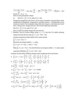 F ( u u) F ( u) 
+ D - 
D 
u 
= f(u0) dan 
dF 
du 
lim 
Du® 
= 0 
F ( u u) F ( u) 
+ D - 
D 
u 
lim 
Du® f(u0) = f(u) 
= 0 
karena Δu → 0, u0 → u. 
Sifat ini sering dinyatakan sebagai 
(i) Jika F(x) = ( ) x 
a 
ò f x dx, maka F’(x) = f(x). 
Penggunaan penggunaan dari huruf u di atas hanya merupakan suatu percobaan untuk 
menghindari kemungkinan mengacaukan sejumlah peranan x. Perhatikanlah secara 
seksama (i) bahwa F(x) merupakan fungsi batas dari integrasi x dan bukan dari huruf 
dumi x dalam f(x)dx. Dengan kata lain, sifat tersebut dapat juga dinyatakan: 
Jika F(x) = ( ) x 
a 
ò f t dt, maka F’(x) = f(x). 
Dari (i) maka F(x) adalah integral tak tentu dari f(x). 
7. Buktikan: Jika f(x) kontinu dalam selang a < x < b dan jika F(x) adalah sebarang 
integral tak tentu dari f(x) maka ( ) a 
b 
ò f x dx = F(b) – F(a) 
Gunakan pernyataan terakhir dalam Soal 6 untuk menulis 
( ) x 
a 
ò f x dx = F(x) + C 
Bila batas atas integral adalah x = a, maka 
( ) a 
a 
ò f x dx = 0 = F(a) + C dan C = -F(a) 
Maka ( ) x 
a 
ò f x dx = F(x) – F(a) dan bila batas atas integrasi adalah x = b, maka seperti 
yang harus dibuktikan ( ) b 
a 
ò f x dx = F(b) – F(a) 
Gunakan Teorema Dasar Kalkulus Integral untuk menghitung Soal-soal berikut: 
8. ( ) 1 2 3 
ò 2x - x 
dx = 
- 
1 
3 4 1 
1 
x x 
2 
3 4 
- 
é ù 
ê - ú 
ë û 
= 
2 1 
3 4 
æ - ö çè ø¸ 
- 
2 1 
3 4 
æ - - ö çè ø¸ 
= 
4 
3 
9. 
1 1 
x x 
ò - 
1 
æ ö - 
3 çè - 2 3 
ø¸ dx = 
1 
2 
3 
1 1 
x 2x 
- 
- 
é- + ù êë úû 
= 
1 1 
æ ö çè + 2 
ø¸ 
- 
1 1 
3 18 
æ + ö çè ø¸ 
= 
10 
9 
10. 
ò 4 
dx 
= 
1 
x 4 
1 
2 xùû 
= 2( 4 - 1 ) = 2 
11. 3 /2 
ò e-x 
dx = /2 3 
- 2 
- ùû = -2(e-3/2 – e) = 4.9904 
2 
2e-x 
- 
12. 
dx 
x 
- 
ò- + = 10 
10 
6 2 
6 ln x 2 - 
- + ùû = ln 8 – ln 4 = ln 2 
sin p 
p ò x dx = ]3 /4 
13. 3 /4 
/2 
/2 cos x p 
p - = - 
1 2 0 
2 
æ - - ö çè ø¸ 
= 
1 2 
2 
14. 
ò- 2 
dx 
= 
2 x 2 + 4 
1 
2 
arc tan 
2 
2 
1 
2 
x 
- 
ùúû 
= 
1 
2 
éê 1 p -æç - 1 
p ö¸ùú ë 4 è 4 
øû 
= 
1 
4 
p 
x 4 - 
- 
ò - dx = 
15. 3 2 
5 
3 
2 2 
5 
1 x x 4 2ln x x 
4 
2 
- 
- 
é - - + - ù êë úû 
= 
5 21 
2 
- 
3 5 
2 
- 2 ln 
- 
- 
3 5 
5 21 
 