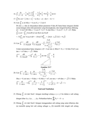 16. 
ò- 2 
dx 
= 
1 x 2 - 9 
1 
6 
ln 
2 
x 
x - 
1 
- 3 
ù 
+ 3 
úû 
= 
1 
6 
ln 1 ln 2 
5 
æ - ö çè ø¸ 
= 
1 
6 
ln 0.1 
17. 
ò e ln x dx = [ x ln x - x ]e = (e ln e – e) – (ln 1 – 1) = 1 
1 
1 18. Cari 6 
3 
ò xy dx bila x = 6 cos θ, y = 2 sin θ. 
Di sini x, y dan dx dinyatakan dalam parameter θ dan dθ, batas-batas integrasi diubah 
sesuai dengan nilai-nilai parameter yang bersangkutan, dan integral hasilnya dihitung. 
dx = -6 sin θ dθ. Bila x = 6 cos θ = 6, θ = 0; dan bila x = 6 cos θ = 3, θ = π/3. Maka 
ò 6 
xy dx = ò 0 
( 6cos 
q ) (2 sin θ)(-6 sin θ) dθ 
3 
p 
/3 
= -72 0 2 
ò sin 
θ cos θ dθ = 3 0 
p /3 
- q ùû = -24{0 – ( 3 /2)3} = 9 3 
/3 
24sin 
p 
19. Cari 
p dq 
ò + q . 
2 /3 
0 5 4cos 
dq 
ò + q = 
5 4cos 
dz 
z 
2 
z 
z 
dz 
ò + z . 
ò = 2 
2 
2 
2 
1 
5 41 
+ 
+ - 
1 
+ 
2 
9 
Untuk menentukan batas integrasi z (θ = 2 arc tan z): Bila θ = 0, z = 0; bila θ 2π/3, arc 
tan z = π/3 dan z = 3 . Maka 
dq 
dz 
2 
3 
ò 2 p /3 
3 
= 2 
= 
arc tan 
0 5 + 4cos 
q ò 0 9 + z 2 
3 
zùúû 
0 3 
p 
= 
9 
2 z 
1 + z 2 
1 - z 2 
Gambar 33-7 
20. Cari 
dx 
p 
ò - . 
/3 
0 1 sin 
x 
ò dx 
= 
1 - sin 
x dz 
z 
2 
z 
z 
2 
2 
1 
+ 
1 - 
2 
1 
+ 
ò 2 
dz 
1 
- z . 
ò = ( ) 2 
Jika x = 0, arc tan z = 0 dan z = 0; bila x = π/3, arc tan z = π/6 dan z = 3 /3. Maka 
dx 
dz 
- z ò = 
ò p 
/3 
= 2 0 1 - sin 
x 
( ) 
3/3 
0 1 2 
3/3 
0 
2 
1 z 
ùú 
- û 
= 
2 
1- 3 / 3 
- 2 = 3 + 1. 
Soal-soal Tambahan 
21. Hitung b 
a 
ò c dx dari Soal 1 dengan membagi selang a < x < b ke dalam n sub selang 
dengan lebar Δ1x, Δ2x, . . ., Δnx. Perhatikan bahwa 
åD = b – a. 
1 
n 
k 
k 
x 
= 
22. Hitung 5 
0 
ò x dx dari Soal 2 dengan menggunakan sub selang yang sama lebarnya dan 
(a) memilih ujung kiri sub selang sebagai xk, (b) memilih titik tengah sub selang 
 