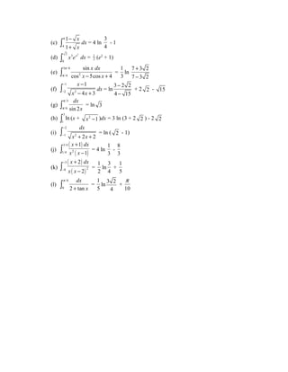 (c) 9 
4 
1 
1 
x 
x 
- 
+ ò dx = 4 ln 
3 
4 
- 1 
(d) 2 3 2 
0 
ò x ex dx = 1 
2 (e2 + 1) 
(e) 
ò3 p 
/4 
= 
p /4 2 
- + sin 
x dx 
x x 
cos 5cos 4 
1 
3 
ln 
+ 
- 
7 3 2 
7 3 2 
(f) 
x 
x x 
ò 1 
- 
dx = ln 
2 2 
- + 1 
4 3 
- 
- 
- 
- 
3 2 2 
4 15 
+ 2 2 - 15 
(g) 
dx 
x 
p 
p ò = ln 3 
/3 
/6 sin 2 
(h) 3 
1 
ò ln (x + x2 -1 )dx = 3 ln (3 + 2 2 ) - 2 2 
(i) 
dx 
x x 
- 
- + + ò = ln ( 2 - 1) 
2 
1 2 2 2 
(j) 
( ) 
( ) 
x dx 
x x 
3/4 
1/4 2 
1 
1 
+ 
ò - = 4 ln 
1 
3 
- 
8 
3 
(k) 
( ) 
( ) 
x dx 
x x 
+ 
- ò = 
2 
2 
- 
- 
3 
8 2 
1 
2 
ln 
3 
4 
+ 
1 
5 
(l) 
dx 
p 
ò + = 
/4 
0 2 tan 
x 
1 
5 
ln 3 2 
4 
p 
+ 
10 
 