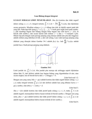 Bab 34 
Luas Bidang dengan Integrasi 
LUASAN SEBAGAI LIMIT PENJUMLAHAN. Jika f(x) kontinu dan tidak negatif 
dalam selang a < x < b, integral tertentu ( ) b 
a 
ò f x dx = lim 
n®+¥ 
1 
n 
k 
f 
= å 
(xk)Δkx dan dijelaskan 
secara geometris. Misalkan selang a < x < b dibagi dan titik xk dipilih seperti pada bab 
yang lalu. Pada tiap titik ujung ξ0 = a, ξ1, ξ2, ..., ξn = b tarik garis tegak lurus pada sumbu-x, 
jadi membagi bagian dari bidang dengan batas bagian atas oleh kurva y = f(x), di 
bawah oleh sumbu-x, dan secara lateral oleh ordinat x = a dan x = b menjadi n pita. 
Dekati tiap pita dengan suatu persegi panjang yang alasnya adalah alas pita dan tingginya 
adalah ordinat yang didirikan di titik xk dari sub selang. Luas wakil persegi panjang yang 
didekati yang ditunjuk dalam Gambar 34-1 adalah f(xk) Δkx. Jadi 
1 
n 
k 
f 
= å 
(xk)Δkx adalah 
jumlah luas n buah persegi panjang yang didekati. y 
y = f ( x ) 
O a 
x 
P k ( x k , y k ) 
x k 
y = f x k k ( ) 
k - 1 k k x b 
Gambar 34-1 
Limit jumlah ini, ( ) b 
a 
ò f x dx, bila jumlah pita menuju tak terhingga seperti dijelaskan 
dalam Bab 33, dari definisi adalah luas bagian bidang yang digambarkan di atas, atau 
secara singkat, luas di bawah kurva dari x = a hingga x = b. 
Lihat Soal-soal 1-2. 
Dengan cara yang sama, bila x = g(y) adalah kontinu dan tidak negatif dalam selang c < y 
< d, maka integral tertentu ( ) d 
c 
ò g y dy dari definisi adalah luas yang dibatasi kurva x = 
g(y), sumbu-y dan absis y = c serta y = d. 
Lihat Soal 3. 
Jika y = f(x) adalah kontinu dan tidak positif pada selang a < x < b, maka ( ) b 
a 
ò f x dx 
adalah negatif, menunjukkan bahwa luasan terletak di bawah sumbu-x. Dengan cara yang 
sama, jika x = g(y) adalah kontinu dan tidak positif dalam selang c < y < d, ( ) d 
c 
ò g y dy 
adalah negatif, menunjukkan bahwa luasan terletak di kiri sumbu-y. 
Lihat Soal 4. 
 