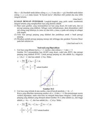 Jika y = f(x) berubah tanda dalam selang a < x < b atau jika x = g(y) berubah tanda dalam 
selang c < y < d, maka luasan ”di bawah kurva” diberikan oleh jumlah dua atau lebih 
integral tertentu. 
Lihat Soal 5. 
LUASAN DENGAN INTEGRASI. Langkah-langkah yang perlu untuk membentuk 
integral tertentu yang menghasilkan luas yang diminta adalah: 
(1) Buat suatu gambar, yang menunjukkan (a) luas yang dicari, (b) wakil pita, dan (c) 
persegi panjang yang didekati. Sebagai suatu kebijaksanaan, akan ditunjukkan wakil 
sub selang yang lebarnya Δx (atau Δy) dan titik xk (atau yk) pada sub selang ini sebagai 
titik tengah. 
(2) Tulis luas persegi panjang yang didekati dan jumlahnya untuk n buah persegi 
panjang. 
(3) Misalkan jumlah persegi panjang menuju tak terhingga dan gunakan Teorema Dasar 
pada bab sebelum ini. 
Lihat Soal-soal 6-14. 
Soal-soal yang Dipecahkan 
1. Cari luas yang dibatasi kurva y = x2, sumbu-x dan ordinat x = 1 dan x = 3. 
Gambar 34-2 menunjukkan luas KLMN yang dicari, wakil pita RSTU, dan persegi 
panjang yang didekati RVWU. Untuk persegi panjang ini, alas adalah Δkx, tingginya 
yk = f(xk) = 2 
k x dan luas adalah 2 
k x •Δkx. Maka 
A = lim 
n®+¥ 
2 
1 
n 
k 
k 
x 
= å 
Δkx = 3 2 
1 
ò x dx 
= 
3 3 
x 
1 3 
= 9 - 
1 
3 
= 
26 
3 
satuan kuadrat 
P k ( x k , y k ) T 
L 
O 
K 
y k 
k x 
R U 
N 
V W 
S 
M 
y 
x 
y = x 2 
1 x k 3 
Gambar 34-2 
2. Cari luas yang terletak di atas sumbu-x dan di bawah parabola y = 4x – x2. 
Kurva yang diberikan memotong sumbu-x di x = 0 dan x = 4. Jika pemotongan secara 
vertikal digunakan, maka nilai-nilai ini menjadi batas-batas integrasi. Untuk persegi 
panjang yang didekati yang ditunjuk dalam Gambar 34-3, lebar adalah Δkx, dan tinggi 
adalah yk = 4xk - 2 
k x , dan luas adalah (4xk - 2 
k x )•Δkx. Maka 
n®+¥ ( 2 ) 
A = lim 
å - Δkx = ( ) 4 2 
1 
4 
n 
k k 
k 
x x 
= 
0 
ò 4x - x dx 
= 
4 
éê x 2 - x 3 
ùú ë û 
0 
2 1 
3 
= 32/3 satuan kuadrat 
 