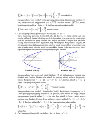 ò 2 ( 4 - y 
2 
) dy = 2 2 ( 2 
) - 
2 
0 
ò 4 - y dy = 2 
3 2 
0 
æ öù 
ç 4 
y - y 
¸ú 
è 3 
øû 
= 
32 
3 
satuan kuadrat 
Menggunakan irisan vertikal. Untuk persegi panjang yang didekati pada Gambar 34- 
7(b), lebar adalah Δx, tinggi adalah 2y = 2 4 - x , dan luas adalah 2 4 - x Δx. Batas-batas 
integrasi adalah x = 0 dan x = 4. Jadi luas yang ditanyakan adalah 
4 
0 
ò 2 4 - x dx = - ( ) 
4 
3/2 
0 
4 4 
3 
x ù - úû 
= 
32 
3 
satuan kuadrat 
7. Cari luas yang dibatasi parabola y2 = 4x dan garis y = 2x – 4. 
Garis memotong parabola di titik-titik (1, -2) dan (4, 4). Dapat dilihat dari dua 
gambar di bawah bahwa bila irisan vertikal digunakan, beberapa pita bergerak antara 
garis ke parabola dan yang lain-lain dari bagian parabola ke bagian lain parabola, 
sedang bila irisan horisontal digunakan, tiap pita bergerak dari parabola ke garis. Di 
sini akan diberikan kedua penyelesaian tersebut untuk menunjukkan keunggulan yang 
satu terhadap yang lain dan untuk menunjukkan bahwa kedua cara mengiris harus 
dipertimbangkan sebelum mulai menghitung integral tertentu. 
P ( x , y ) 
P ( x , y ) 
y 
x 
y y ( ) + 2 12 
O 
( 4 , 4 ) 
( 1 , - 2 ) 
y - 12 
2 
P ( x , y ) 
P ( x , y ) 
y 
x 
O 
( 4 , 4 ) 
( 1 , - 2 ) 
2 x - ( 2 x - 4 ) 
x 
4 x 
x 
1 
2 
y = 2 x - 4 y 2 = 4 x 
Gambar 34-8 (a) Gambar 34-8 (b) 
Menggunakan irisan horisontal. Lihat Gambar 34-8 (a). Untuk persegi panjang yang 
didekati pada Gambar 34-8(a), lebar adalah Δy, panjang adalah {(nilai x dari garis) – 
(nilai x dari parabola)} = ( 1 
2 y + 2) - 1 
4 y2 = 2 + 1 
2 y - 1 
4 y2, dan luas adalah (2 + 1 
2 y - 1 
4 
y2)Δy. Luas yang ditanyakan adalah 
( ) 4 2 1 1 
ò 2 + y - y 
dy = 
- 
2 2 4 
2 3 4 
2 
2 
y y y 
4 12 
- 
é ù 
ê + - ú 
ë û 
= 9 satuan kuadrat. 
Menggunakan irisan vertikal. Lihat Gambar 34-8(b). Bagi luasan dengan garis x = 1. 
Untuk persegi panjang yang didekati di kiri garis ini, lebar adalah Δx, tinggi (dengan 
menggunakan simetri) adalah 2y = 4 x dan luas adalah 4 x Δx. Untuk persegi 
panjang yang didekati di kanan, lebar adalah Δx, tinggi adalah 2 x - (2x – 4) = 2 x 
- 2x + 4, dan luas adalah (2 x - 2x + 4) Δx. Luas yang ditanyakan adalah 
1 
ò 1 
4 x dx + ò 4 ( 2 x - 2x + 4 ) dx = 
3/2 
0 
0 
8 
3 
é x ù 
êë úû 
+ 
4 
3/2 2 
1 
4 4 
3 
éê x - x + xùú ë û 
= 
8 
3 
+ 
19 
3 
= 9 
satuan luas 
8. Cari luas yang dibatasi oleh parabola y = 6x – x2 dan y = x2 – 2x. 
 
