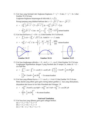 11. Cari luas yang berimpit dari lingkaran-lingkaran x2 + y2 = 4 dan x2 + y2 = 4x. Lihat 
Gambar 34-12 di atas. 
Lingkaran-lingkaran berpotongan di titik-titik (1, ± 3 ) 
Persegi panjang yang didekati berkisar dari x = 2 - 4 - y2 ke x = 4 - y2 . 
3 A = 2 ò { 4 - y 2 - ( 2 - 4 - y 2 
)} dy = 4 ò 3 ( 4 - y 2 
-1 ) dy 
0 
0 
= 4 
3 
é y - y 2 
êë + y - yù úû 
0 
4 2arc sin 1 
2 2 
= 
æ 8 p çè - 2 3 
ö 3 
ø¸ 
satuan kuadrat 
12. Cari luas ikal kurva y2 = x4(4 + x). Lihat Gambar 34-13 di bawah. 
A = 0 
ò 2y 
dx = 2 0 2 
- 4 
ò x 
4 + x dx. Ambil 4 + x = z2; maka 
- 4 
A = 4 ( ) 2 2 2 
0 
ò z - 4 z2 dz = 4 
7 5 3 2 
0 
é z - 8 z + 16 
z ù 
ê ë 7 5 3 
ú 
û 
= 
4096 
105 
satuan kuadrat 
P ( x , y ) 
y 
x 
- 4 x O 
P ( x , y ) 
x 
x 
y 
O 2 
O 
y 
x 
Gambar 34-13 Gambar 34-14 Gambar 34-15 
13. Cari luas lengkungan sikloida x = θ – sin θ, y = 1 – cos θ. Lihat Gambar 34-15 di atas. 
Lengkungan digambarkan dengan θ yang berubah dari 0 sampai 2π, maka dx = (1 – 
cos θ)dθ dan 
A = 2 
ò q = 
p 
y dx = 2 
( ) ( ) q 
= 0 
ò p 1 - cos q 1 - cos q dθ = 
0 
2 
0 
3 2cos 1 cos 2 
2 2 
p æç - q + q ö¸ è ø ò dθ 
= 
2 
0 
3 2sin 1 sin 2 
2 4 
p 
éê q - q + q ùú ë û 
= 3π satuan kuadrat 
14. Cari luas yang dibatasi kurva x = 3 + cos θ, y = 4 sin θ. Lihat Gambar 34-15 di atas. 
Batas daerah yang diberi garis-garis miring dalam gambar ( 1 
4 luas yang ditanyakan), 
2p . 
dinyatakan dari kanan ke kiri bila θ berubah dari 0 hingga 1 
4sin p ò q (-sin θ)dθ = 16 /2 2 
A = -4 ( ) /2 
0 
ò p sin θ dθ = 8 /2 
( ) 0 
ò p 1 - cos 2 q dθ 
0 
= 8 
/2 
0 
1 sin 2 
2 
p 
éêq - q ùú ë û 
= 4π satuan kuadrat. 
Soal-soal Tambahan 
15. Cari luas-luas yang dibatasi garis-garis sebagai berikut: 
(a) y = x2, y = 0, x = 2, x = 5 
(b) y = x2, y = 0, x = 1, x = 3 
(c) y = 4x – x2, y = 0, x = 1, x = 3 
 